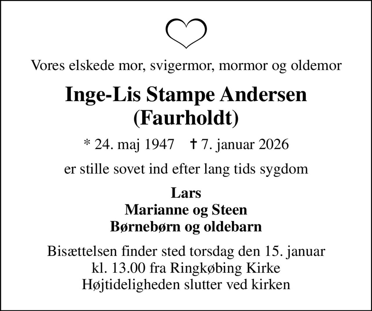 Vores elskede mor, svigermor, mormor og oldemor
Inge-Lis Stampe Andersen (Faurholdt)
* 24. maj 1947    ✝ 7. januar 2026
er stille sovet ind efter lang tids sygdom
Lars Marianne og Steen Børnebørn og oldebarn
Bisættelsen finder sted torsdag den 15. januar kl. 13.00 fra Ringkøbing Kirke Højtideligheden slutter ved kirken