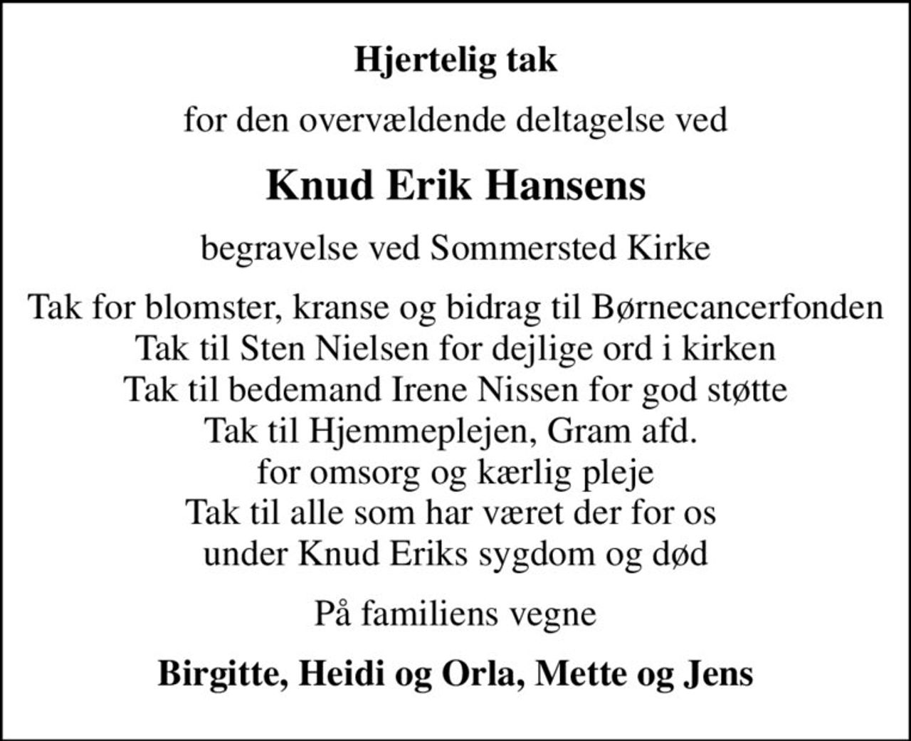 Hjertelig tak
for den overvældende deltagelse ved
Knud Erik Hansens
begravelse ved Sommersted Kirke
Tak for blomster, kranse og bidrag til Børnecancerfonden Tak til Sten Nielsen for dejlige ord i kirken Tak til bedemand Irene Nissen for god støtte Tak til Hjemmeplejen, Gram afd.  for omsorg og kærlig pleje Tak til alle som har været der for os  under Knud Eriks sygdom og død
På familiens vegne
Birgitte, Heidi og Orla, Mette og Jens