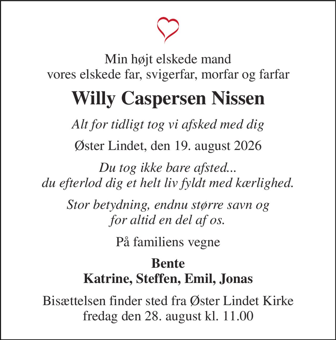Min højt elskede mand vores elskede far, svigerfar, morfar og farfar 
Willy Caspersen Nissen 
Alt for tidligt tog vi afsked med dig 
Øster Lindet, den 19. august 2026 
Du tog ikke bare afsted... du efterlod dig et helt liv fyldt med kærlighed. 
Stor betydning, endnu større savn og for altid en del af os. 
På familiens vegne 
Bente Katrine, Steffen, Emil, Jonas 
Bisættelsen finder sted fra Øster Lindet Kirke fredag den 28. august kl. 11.00