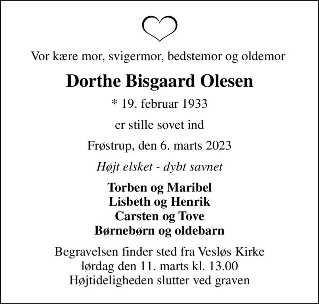 Vor kære mor, svigermor, bedstemor og oldemor 
Dorthe Bisgaard Olesen
* 19. februar 1933
er stille sovet ind
Frøstrup, den 6. marts 2023
Højt elsket - dybt savnet
Torben og Maribel Lisbeth og Henrik Carsten og Tove Børnebørn og oldebarn
Begravelsen finder sted fra Vesløs Kirke  lørdag den 11. marts kl. 13.00  Højtideligheden slutter ved graven