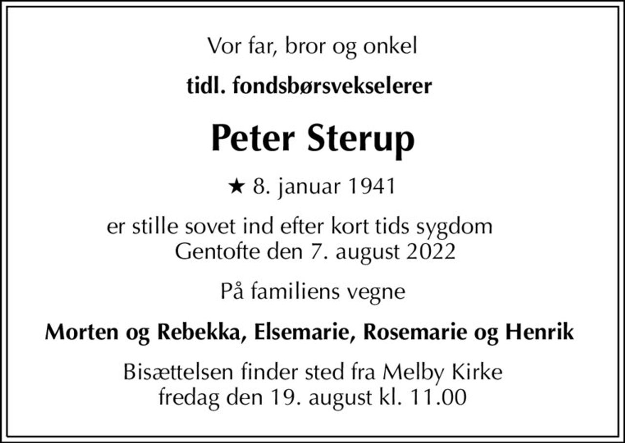 Vor far, bror og onkel
tidl. fondsbørsvekselerer 
Peter Sterup
* 8. januar 1941
er stille sovet ind efter kort tids sygdom       Gentofte den 7. august 2022 
På familiens vegne
Morten og Rebekka, Elsemarie, Rosemarie og Henrik 
Bisættelsen finder sted fra Melby Kirke  fredag den 19. august kl. 11.00