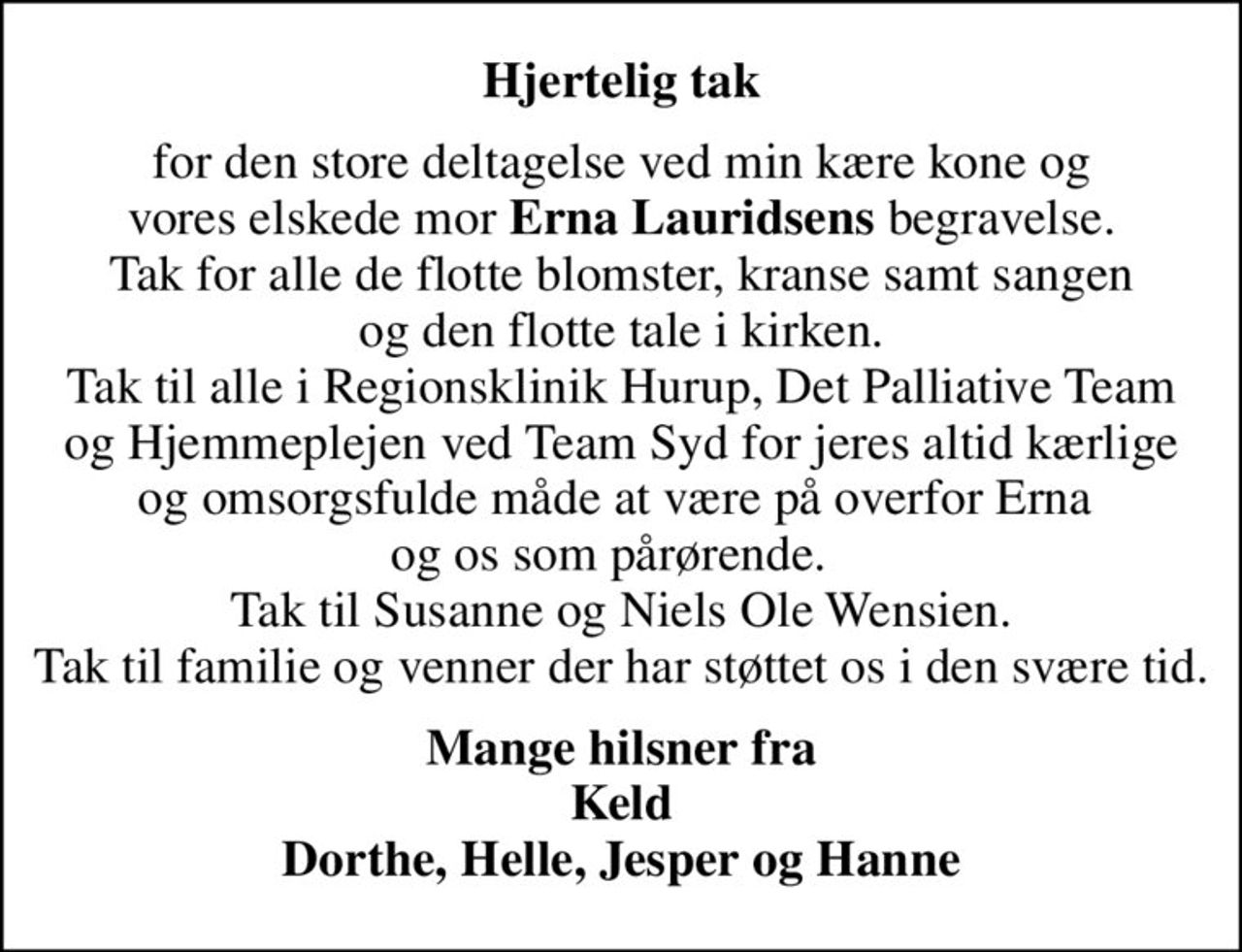 Hjertelig tak
for den store deltagelse ved min kære kone og vores elskede mor <b>Erna Lauridsens</b> begravelse. Tak for alle de flotte blomster, kranse samt sangen og den flotte tale i kirken. Tak til alle i Regionsklinik Hurup, Det Palliative Team og Hjemmeplejen ved Team Syd for jeres altid kærlige og omsorgsfulde måde at være på overfor Erna  og os som pårørende.   Tak til Susanne og Niels Ole Wensien. Tak til familie og venner der har støttet os i den svære tid.
Mange hilsner fra Keld Dorthe, Helle, Jesper og Hanne
