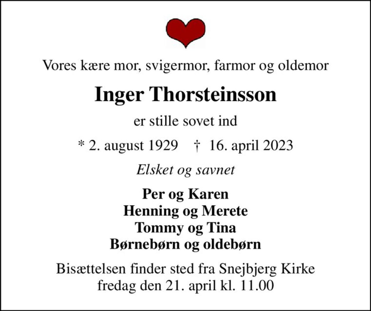 Vores kære mor, svigermor, farmor og oldemor
Inger Thorsteinsson
er stille sovet ind
* 2. august 1929    ✝ 16. april 2023
Elsket og savnet
Per og Karen Henning og Merete Tommy og Tina Børnebørn og oldebørn
Bisættelsen finder sted fra Snejbjerg Kirke  fredag den 21. april kl. 11.00