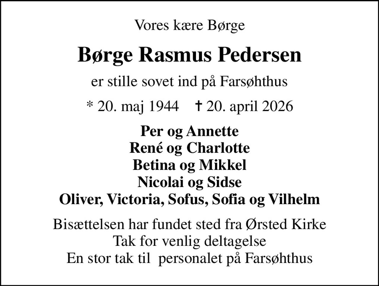 Vores kære Børge
Børge Rasmus Pedersen
er stille sovet ind på Farsøhthus
* 20. maj 1944    ✝ 20. april 2026
Per og Annette René og Charlotte Betina og Mikkel Nicolai og Sidse Oliver, Victoria, Sofus, Sofia og Vilhelm
Bisættelsen har fundet sted fra Ørsted Kirke Tak for venlig deltagelse En stor tak til  personalet på Farsøhthus