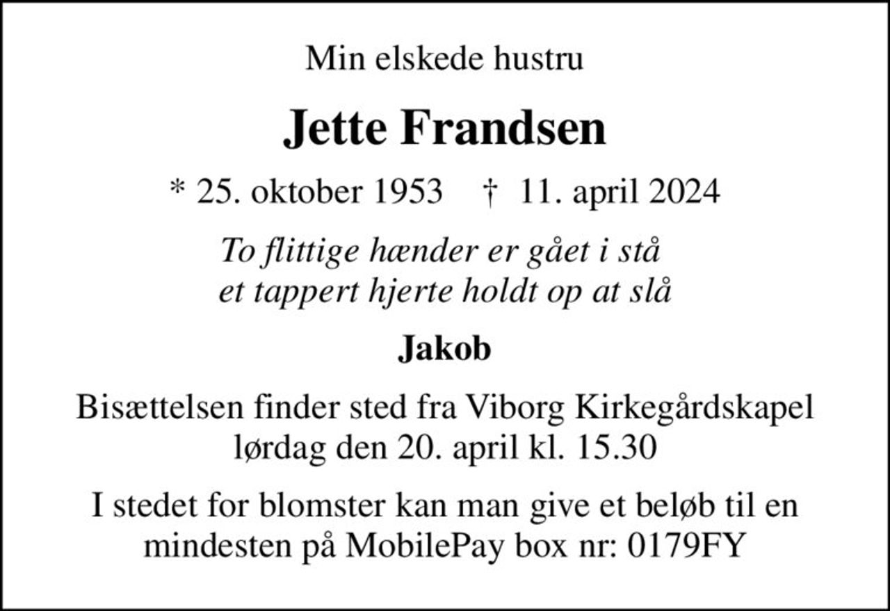 Min elskede hustru
Jette Frandsen
* 25. oktober 1953    ✝ 11. april 2024
To flittige hænder er gået i stå  et tappert hjerte holdt op at slå
Jakob
Bisættelsen finder sted fra Viborg Kirkegårdskapel  lørdag den 20. april kl. 15.30 
I stedet for blomster kan man give et beløb til en mindesten på MobilePay box nr: 0179FY