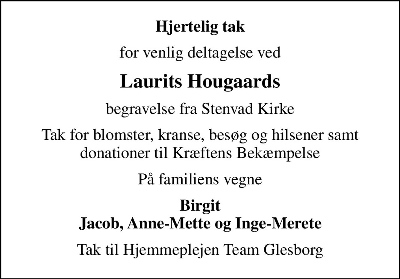 Hjertelig tak
for venlig deltagelse ved
Laurits Hougaards
begravelse fra Stenvad Kirke
Tak for blomster, kranse, besøg og hilsener samt donationer til Kræftens Bekæmpelse
På familiens vegne
Birgit Jacob, Anne-Mette og Inge-Merete
Tak til Hjemmeplejen Team Glesborg