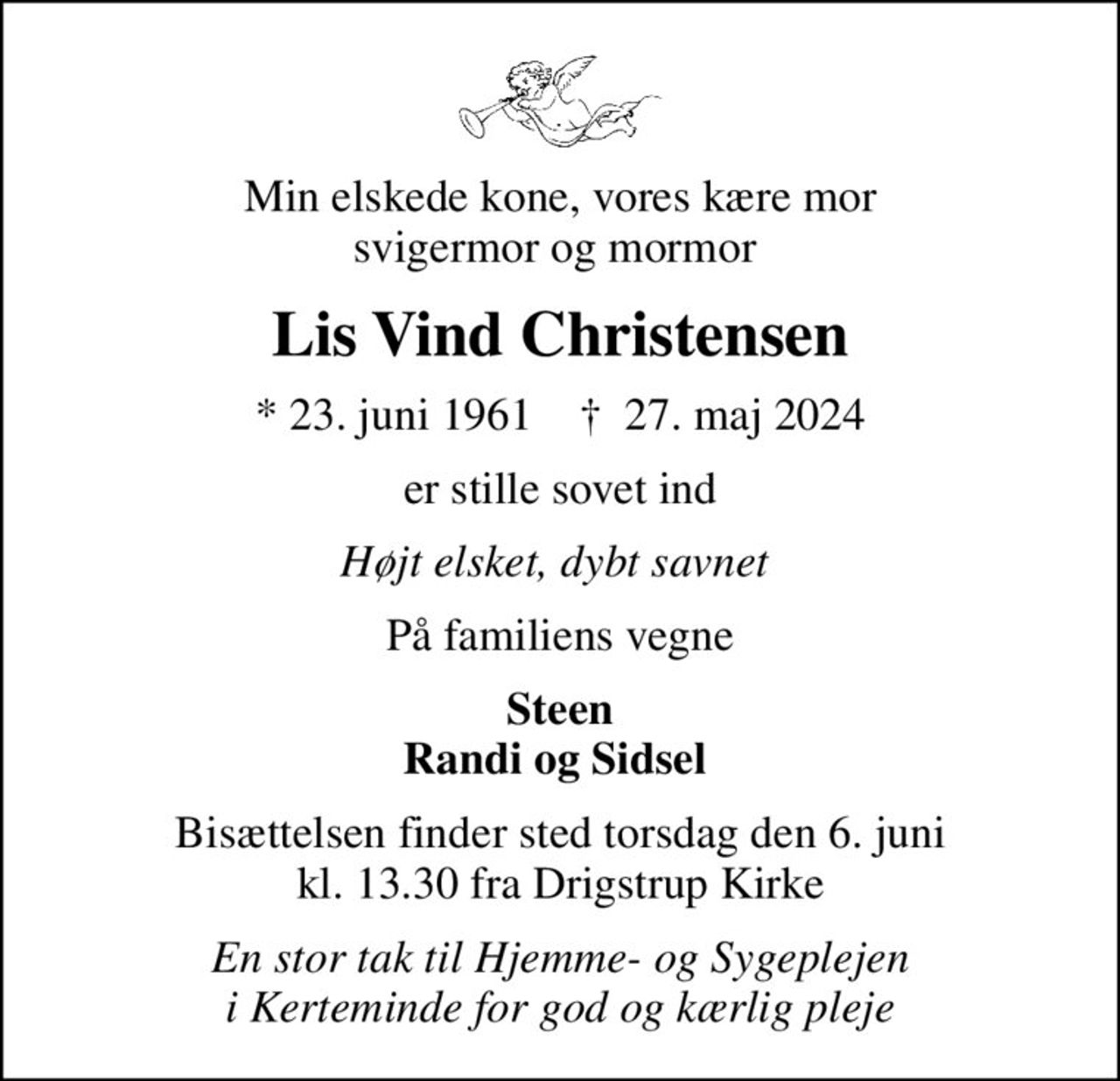 Min elskede kone, vores kære mor svigermor og mormor 
Lis Vind Christensen
* 23. juni 1961    ✝ 27. maj 2024
er stille sovet ind
Højt elsket, dybt savnet 
På familiens vegne
Steen Randi og Sidsel 
Bisættelsen finder sted torsdag den 6. juni kl. 13.30 fra Drigstrup Kirke
En stor tak til Hjemme- og Sygeplejen  i Kerteminde for god og kærlig pleje