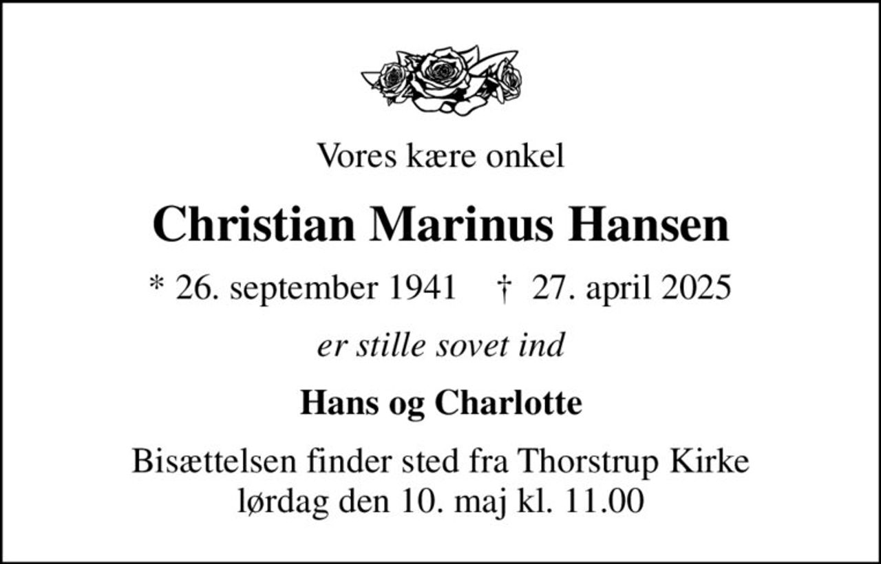 Vores kære onkel
Christian Marinus Hansen
* 26. september 1941    ✝ 27. april 2025
er stille sovet ind
Hans og Charlotte
Bisættelsen finder sted fra Thorstrup Kirke  lørdag den 10. maj kl. 11.00