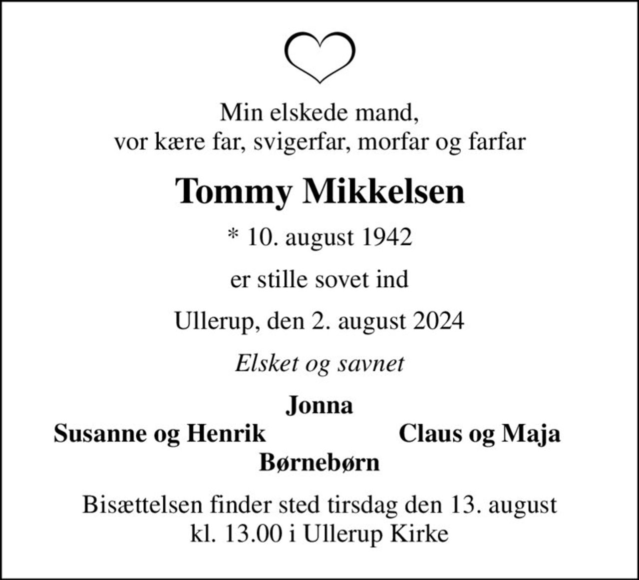 Min elskede mand, vor kære far, svigerfar, morfar og farfar
Tommy Mikkelsen
* 10. august 1942
er stille sovet ind
Ullerup, den 2. august 2024
Elsket og savnet
Jonna
Susanne og Henrik
Claus og Maja
Bisættelsen finder sted tirsdag den 13. august kl. 13.00 i Ullerup Kirke