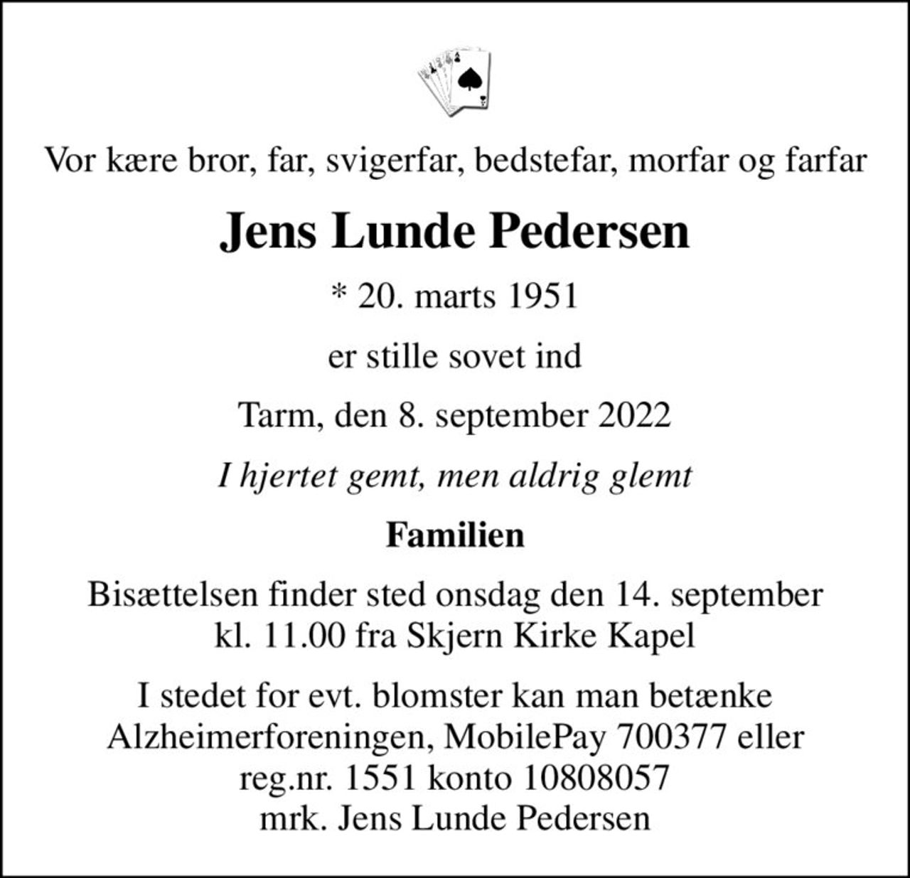 Vor kære bror, far, svigerfar, bedstefar, morfar og farfar
Jens Lunde Pedersen
* 20. marts 1951
er stille sovet ind
Tarm, den 8. september 2022
I hjertet gemt, men aldrig glemt
Familien
Bisættelsen finder sted onsdag den 14. september kl. 11.00 fra Skjern Kirke Kapel
I stedet for evt. blomster kan man betænke
					Alzheimerforeningen reg.nr.1551konto10808057mrk. Jens
					Lunde Pedersen
I stedet for evt. blomster kan man betænke Alzheimerforeningen, MobilePay 700377 eller reg.nr. 1551 konto 10808057 mrk. Jens Lunde Pedersen