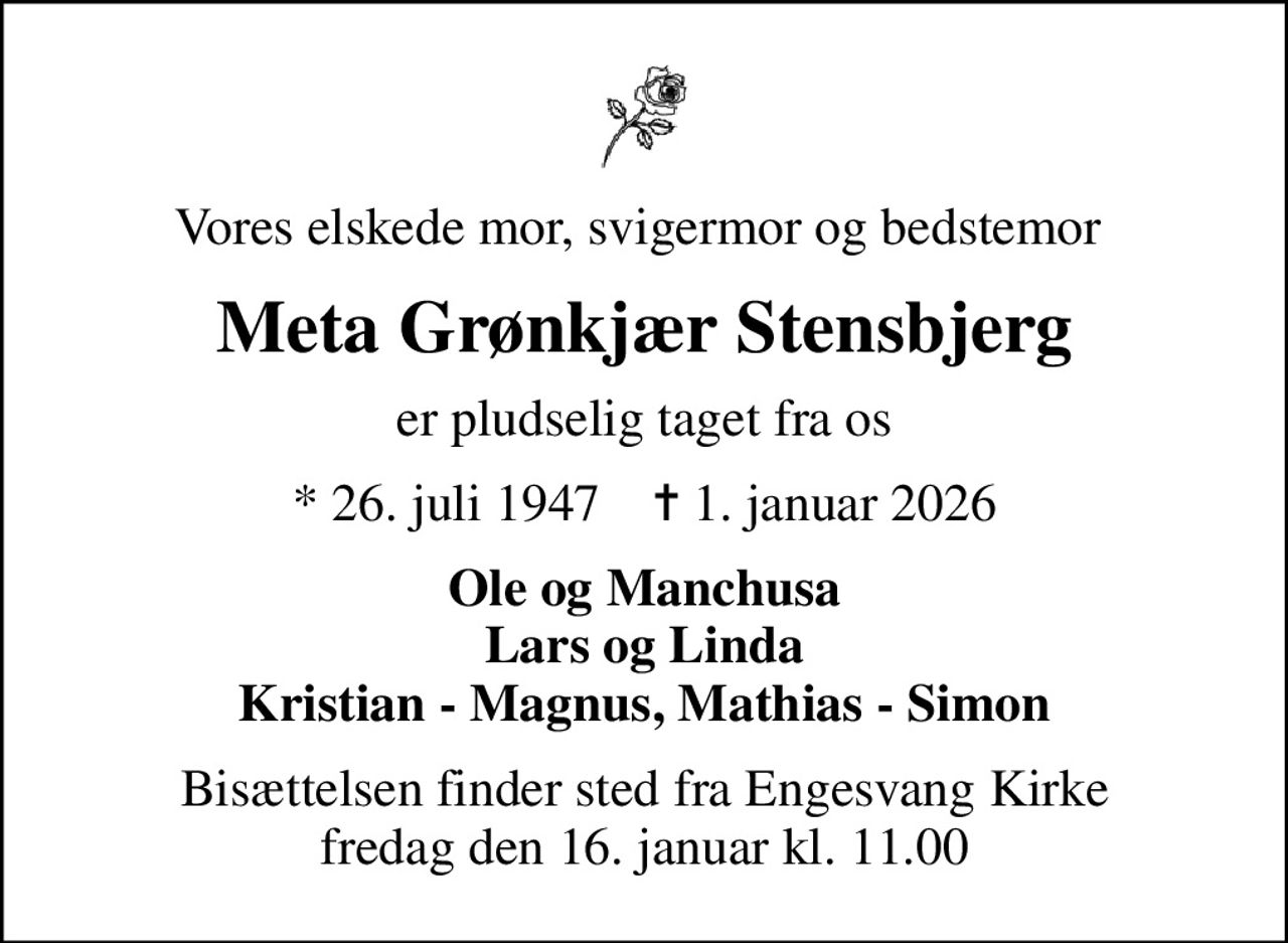 Vores elskede mor, svigermor og bedstemor 
Meta Grønkjær Stensbjerg
er pludselig taget fra os
* 26. juli 1947    ✝ 1. januar 2026
Ole og Manchusa Lars og Linda Kristian - Magnus, Mathias - Simon
Bisættelsen finder sted fra Engesvang Kirke  fredag den 16. januar kl. 11.00
