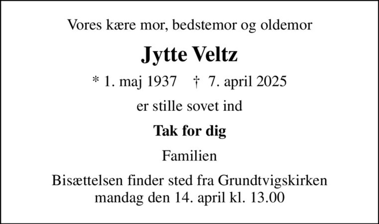 Vores kære mor, bedstemor og oldemor
Jytte Veltz
* 1. maj 1937    ✝ 7. april 2025
er stille sovet ind
Tak for dig
Familien
Bisættelsen finder sted fra Grundtvigskirken  mandag den 14. april kl. 13.00