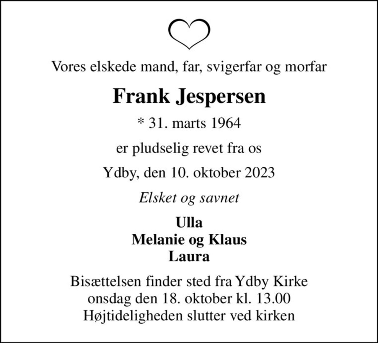 Vores elskede mand, far, svigerfar og morfar
Frank Jespersen
* 31. marts 1964
er pludselig revet fra os
Ydby, den 10. oktober 2023
Elsket og savnet
Ulla Melanie og Klaus Laura
Bisættelsen finder sted fra Ydby Kirke  onsdag den 18. oktober kl. 13.00  Højtideligheden slutter ved kirken