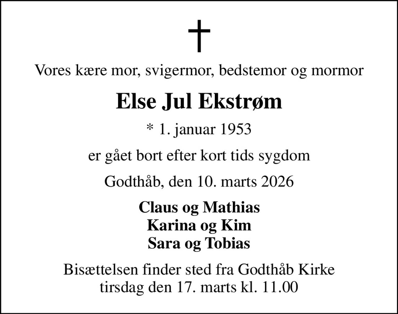 Vores kære mor, svigermor, bedstemor og mormor
Else Jul Ekstrøm
* 1. januar 1953
er gået bort efter kort tids sygdom
Godthåb, den 10. marts 2026
Claus og Mathias Karina og Kim Sara og Tobias
Bisættelsen finder sted fra Godthåb Kirke  tirsdag den 17. marts kl. 11.00