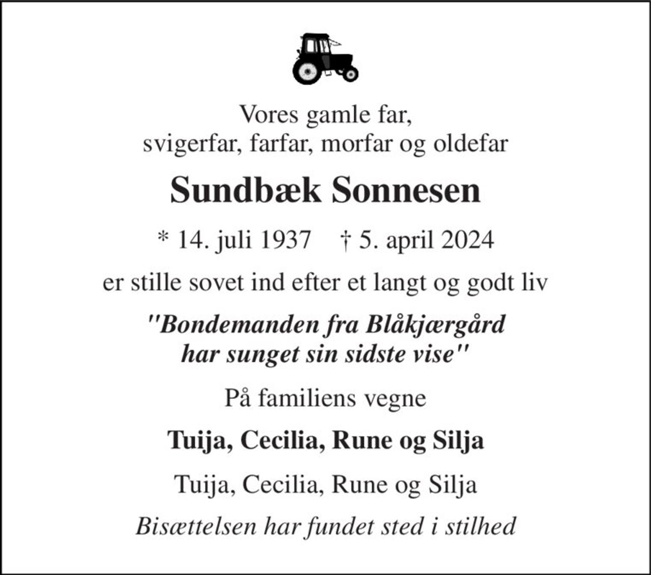 Vores gamle far, svigerfar, farfar, morfar og oldefar 
Sundbæk Sonnesen 
* 14. juli 1937    † 5. april 2024 
er stille sovet ind efter et langt og godt liv 
"Bondemanden fra Blåkjærgård har sunget sin sidste vise" 
På familiens vegne 
Tuija, Cecilia, Rune og Silja 
Tuija, Cecilia, Rune og Silja 
Bisættelsen har fundet sted i stilhed