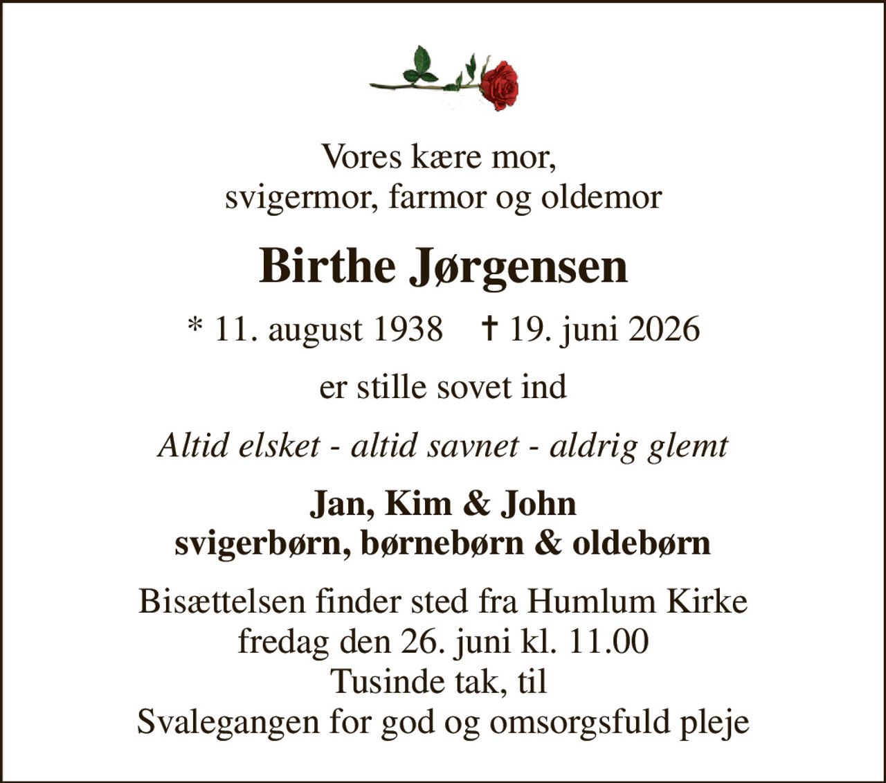 Vores kære mor,  svigermor, farmor og oldemor
Birthe Jørgensen
* 11. august 1938    ✝ 19. juni 2026
er stille sovet ind
Altid elsket - altid savnet - aldrig glemt
Jan, Kim & John svigerbørn, børnebørn & oldebørn
Bisættelsen finder sted fra Humlum Kirke  fredag den 26. juni kl. 11.00  Tusinde tak, til  Svalegangen for god og omsorgsfuld pleje