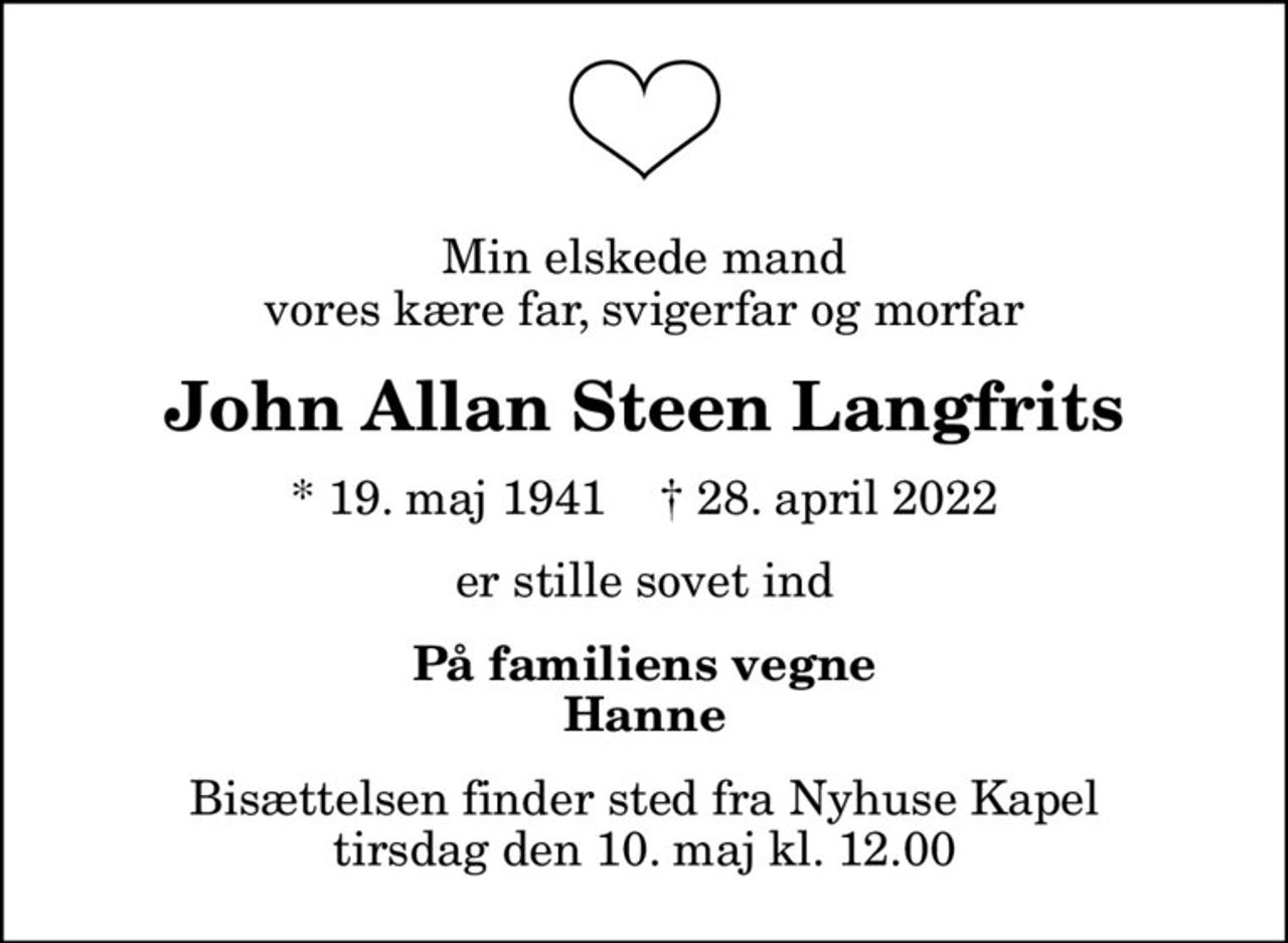 Min elskede mand vores kære far, svigerfar og morfar
John Allan Steen Langfrits
* 19. maj 1941    ✝ 28. april 2022
er stille sovet ind
På familiens vegne Hanne
Bisættelsen finder sted fra Nyhuse Kapel  tirsdag den 10. maj kl. 12.00