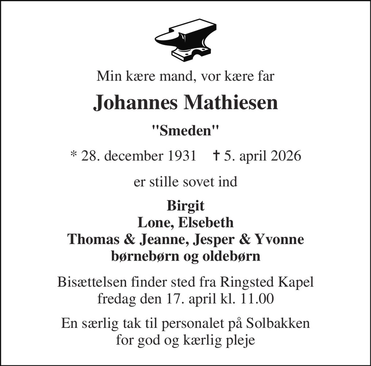 Min kære mand, vor kære far 
Johannes Mathiesen 
"Smeden" 
*​ 28. december 1931​    ✝​ 5. april 2026 
er stille sovet ind 
Birgit Lone, Elsebeth Thomas & Jeanne, Jesper & Yvonne børnebørn og oldebørn 
Bisættelsen​ finder sted fra Ringsted Kapel​ fredag den 17. april​ kl. 11.00 
En særlig tak til personalet på Solbakken for god og kærlig pleje