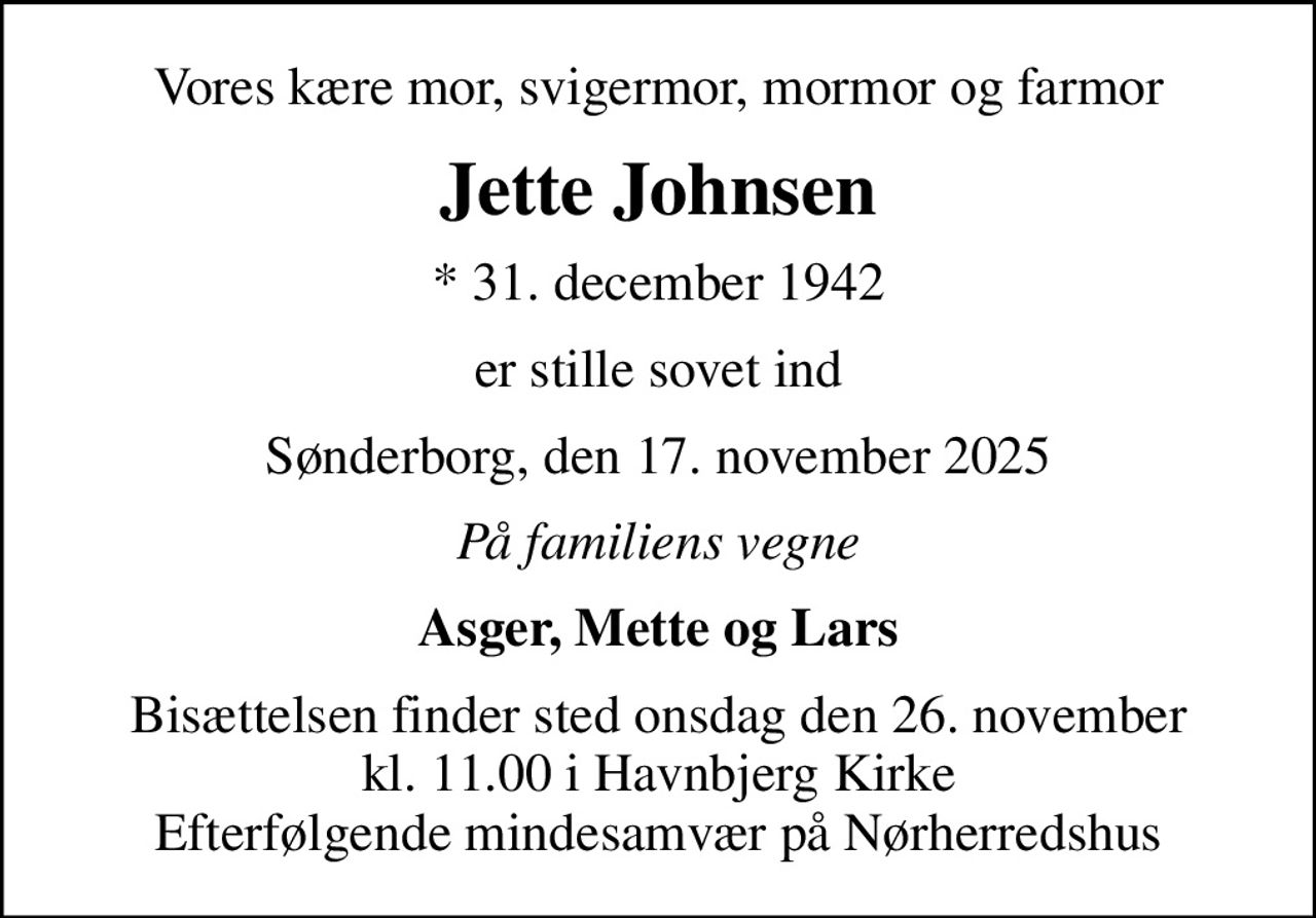 Vores kære mor, svigermor, mormor og farmor
Jette Johnsen
* 31. december 1942
er stille sovet ind
Sønderborg, den 17. november 2025
På familiens vegne
Asger, Mette og Lars
Bisættelsen finder sted onsdag den 26. november kl. 11.00 i Havnbjerg Kirke Efterfølgende mindesamvær på Nørherredshus