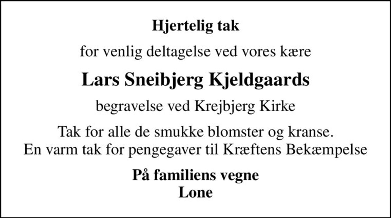 Hjertelig tak
for venlig deltagelse ved vores kære
Lars Sneibjerg Kjeldgaards
begravelse ved Krejbjerg Kirke
Tak for alle de smukke blomster og kranse. En varm tak for pengegaver til Kræftens Bekæmpelse
På familiens vegne Lone