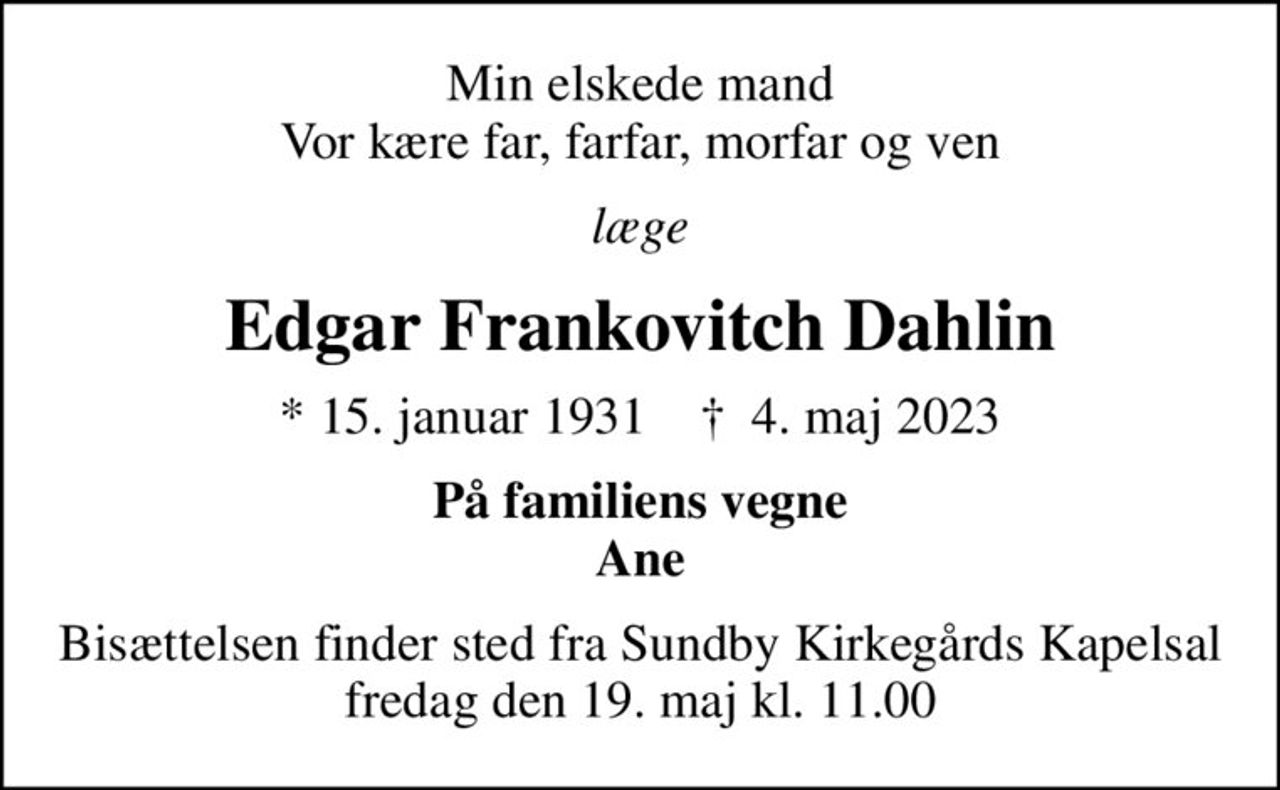 Min elskede mand Vor kære far, farfar, morfar og ven
læge
Edgar Frankovitch Dahlin
* 15. januar 1931    ✝ 4. maj 2023
På familiens vegne Ane
Bisættelsen finder sted fredag den 19. maj kl. 11.00 fra Sundby Kirkegårds Kapelsal