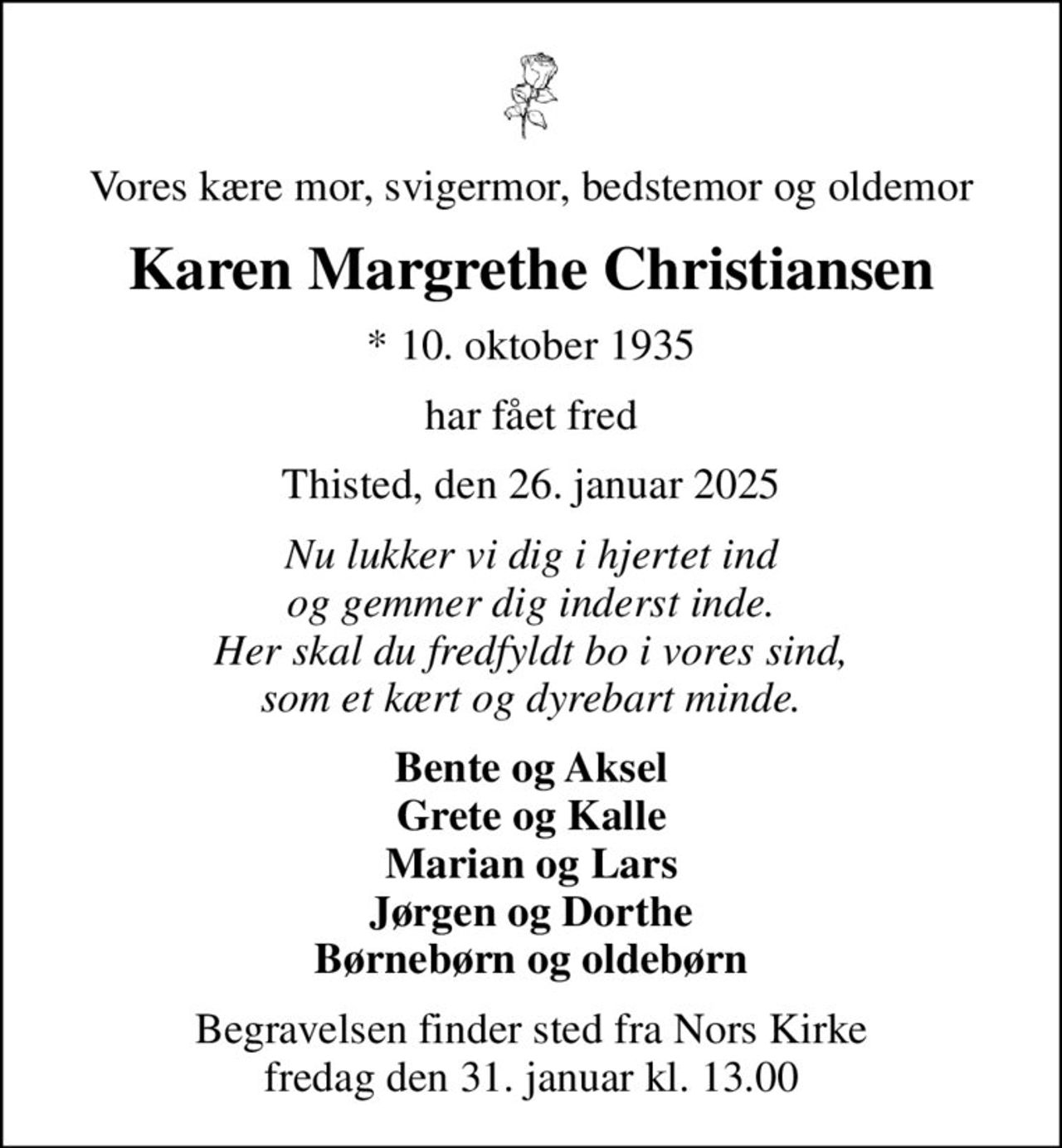 Vores kære mor, svigermor, bedstemor og oldemor
Karen Margrethe Christiansen
* 10. oktober 1935
har fået fred
Thisted, den 26. januar 2025
Nu lukker vi dig i hjertet ind og gemmer dig inderst inde. Her skal du fredfyldt bo i vores sind, som et kært og dyrebart minde.
Bente og Aksel Grete og Kalle Marian og Lars Jørgen og Dorthe Børnebørn og oldebørn
Begravelsen finder sted fra Nors Kirke  fredag den 31. januar kl. 13.00