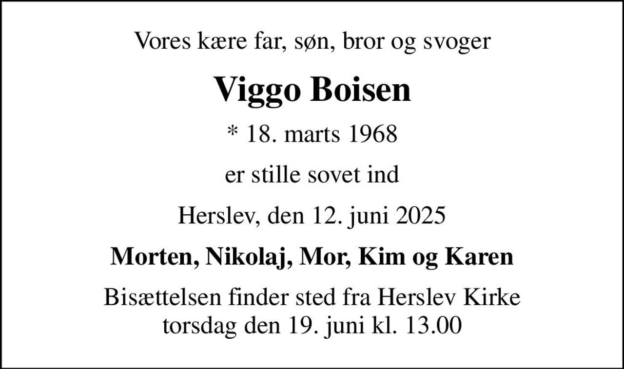 Vores kære far, søn, bror og svoger
Viggo Boisen
* 18. marts 1968
er stille sovet ind
Herslev, den 12. juni 2025
Morten, Nikolaj, Mor, Kim og Karen
Bisættelsen finder sted fra Herslev Kirke  torsdag den 19. juni kl. 13.00