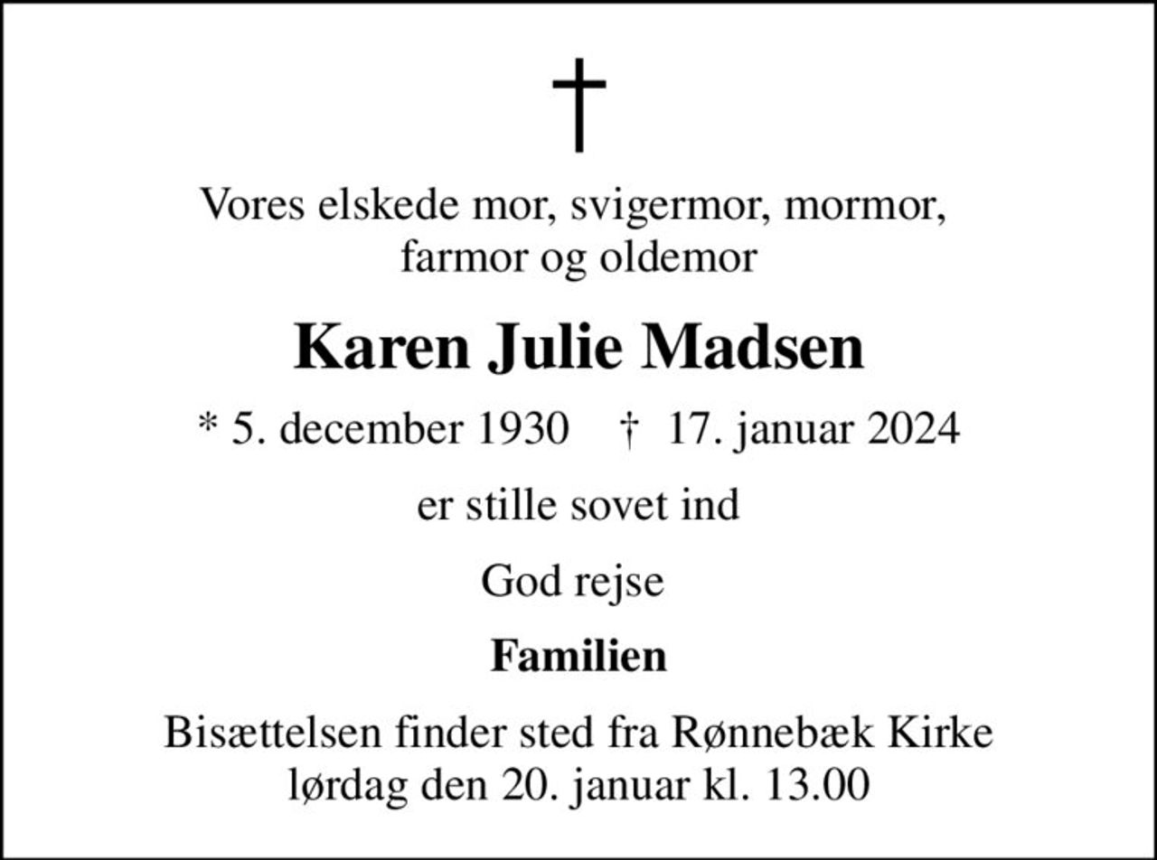 Vores elskede mor, svigermor, mormor,  farmor og oldemor
Karen Julie Madsen
* 5. december 1930    ✝ 17. januar 2024
er stille sovet ind
God rejse 
Familien
Bisættelsen finder sted fra Rønnebæk Kirke  lørdag den 20. januar kl. 13.00