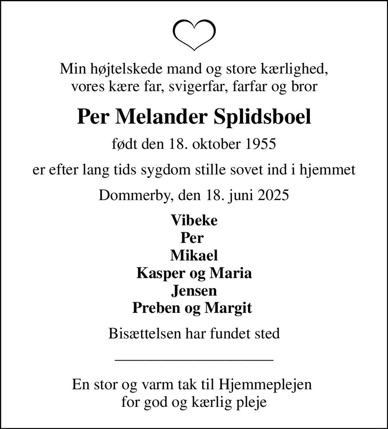 Min højtelskede mand og store kærlighed, vores kære far, svigerfar, farfar og bror
Per Melander Splidsboel
født den 18. oktober 1955
er efter lang tids sygdom stille sovet ind i hjemmet
Dommerby, den 18. juni 2025
Vibeke Per  Mikael Kasper og Maria Jensen Preben og Margit 
Bisættelsen har fundet sted
En stor og varm tak til Hjemmeplejen  for god og kærlig pleje