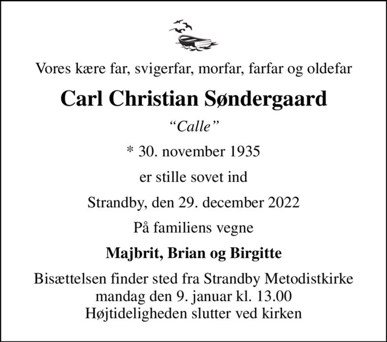 Vores kære far, svigerfar, morfar, farfar og oldefar
Carl Christian Søndergaard
Calle
* 30. november 1935
er stille sovet ind
Strandby, den 29. december 2022
På familiens vegne
Majbrit, Brian og Birgitte
Bisættelsen finder sted fra Strandby Metodistkirke  mandag den 9. januar kl. 13.00  Højtideligheden slutter ved kirken