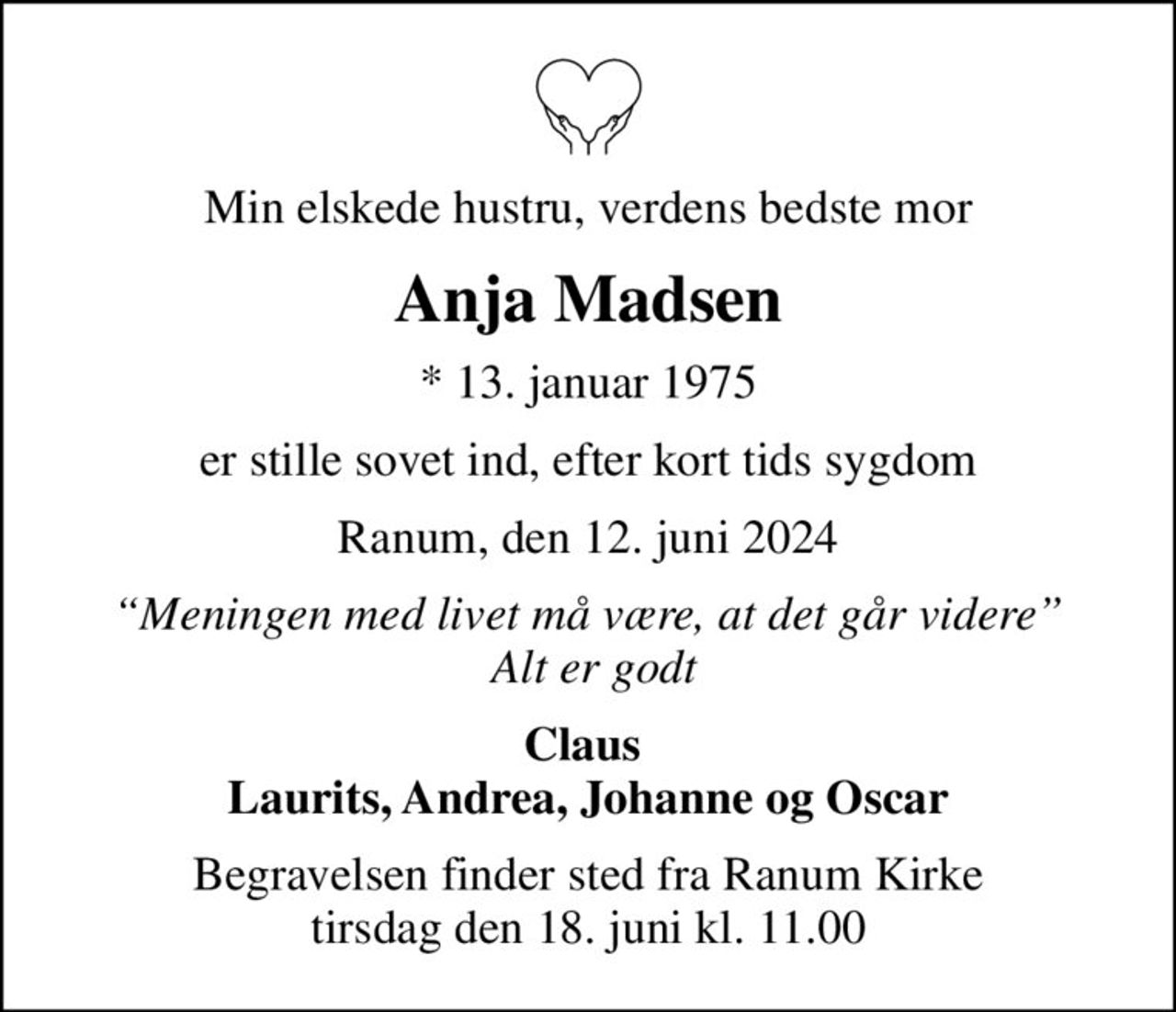 Min elskede hustru, verdens bedste mor
Anja Madsen
* 13. januar 1975
er stille sovet ind, efter kort tids sygdom
Ranum, den 12. juni 2024
Meningen med livet må være, at det går videre  Alt er godt
Claus  Laurits, Andrea, Johanne og Oscar
Begravelsen finder sted fra Ranum Kirke  tirsdag den 18. juni kl. 11.00