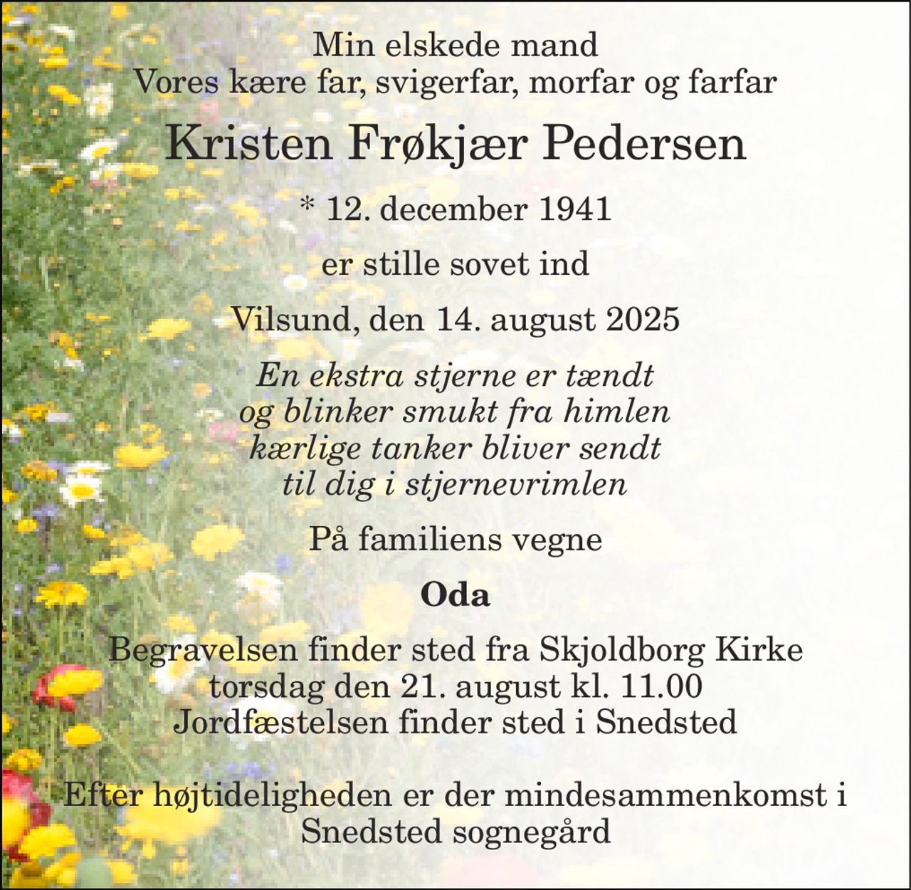 Min elskede mand Vores kære far, svigerfar, morfar og farfar 
Kristen Frøkjær Pedersen 
*​ 12. december 1941 
er stille sovet ind 
Vilsund, den 14. august 2025 
En ekstra stjerne er tændt og blinker smukt fra himlen kærlige tanker bliver sendt til dig i stjernevrimlen 
På familiens vegne 
Oda 
Begravelsen​ finder sted fra Skjoldborg Kirke​ torsdag den 21. august​ kl. 11.00 Jordfæstelsen finder sted i Snedsted  Efter højtideligheden er der mindesammenkomst i Snedsted sognegård