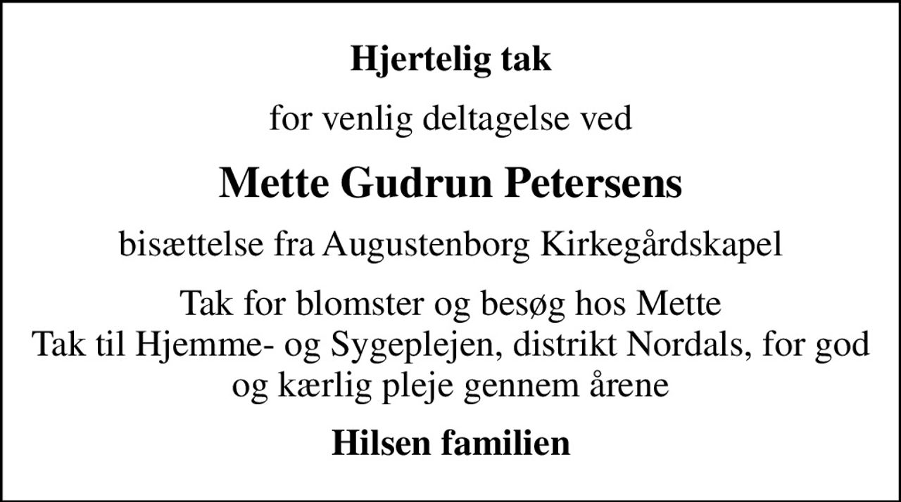 Hjertelig tak
for venlig deltagelse ved
Mette Gudrun Petersens
bisættelse fra Augustenborg Kirkegårdskapel
Tak for blomster og besøg hos Mette Tak til Hjemme- og Sygeplejen, distrikt Nordals, for god og kærlig pleje gennem årene
Hilsen familien