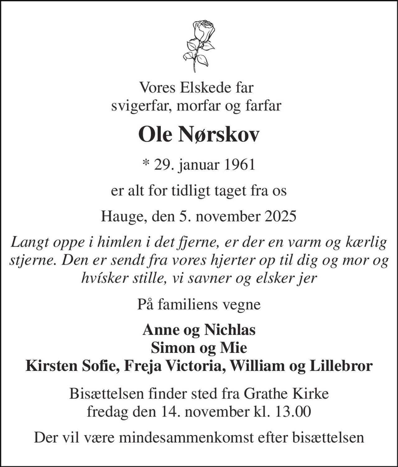Vores Elskede far svigerfar, morfar og farfar 
Ole Nørskov 
★​ 29. januar 1961 
er alt for tidligt taget fra os 
Hauge, den 5. november 2025 
Langt oppe i himlen i det fjerne, er der en varm og kærlig stjerne. Den er sendt fra vores hjerter op til dig og mor og hvísker stille, vi savner og elsker jer 
På familiens vegne 
Anne og Nichlas Simon og Mie Kirsten Sofie, Freja Victoria, William og Lillebror 
Bisættelsen​ finder sted fra Grathe Kirke​ fredag den 14. november​ kl. 13.00 
Der vil være mindesammenkomst efter bisættelsen