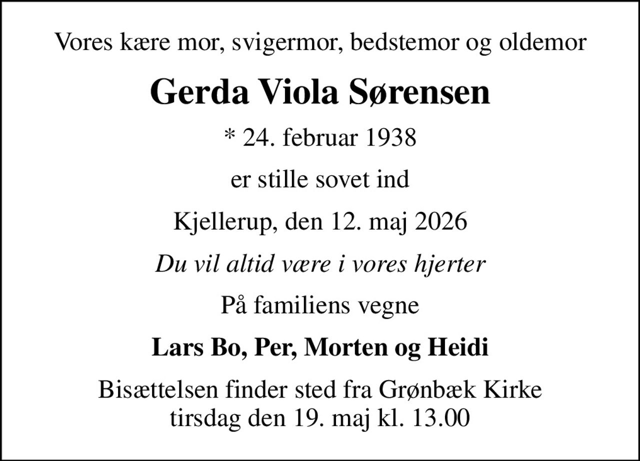 Vores kære mor, svigermor, bedstemor og oldemor
Gerda Viola Sørensen
* 24. februar 1938
er stille sovet ind
Kjellerup, den 12. maj 2026
Du vil altid være i vores hjerter
På familiens vegne
Lars Bo, Per, Morten og Heidi
Bisættelsen finder sted fra Grønbæk Kirke tirsdag den 19. maj kl. 13.00