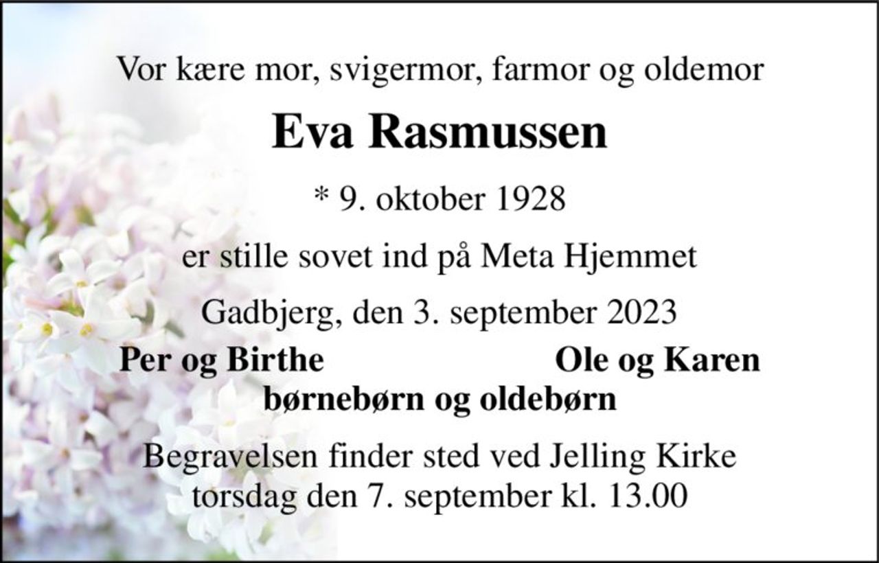 Vor kære mor, svigermor, farmor og oldemor 
Eva Rasmussen 
*​ 9. oktober 1928 
er stille sovet ind på Meta Hjemmet 
Gadbjerg, den 3. september 2023 
Per og Birthe 
Ole og Karen 
børnebørn og oldebørn 
Begravelsen finder sted ved Jelling Kirke torsdag den 7. september kl. 13.00