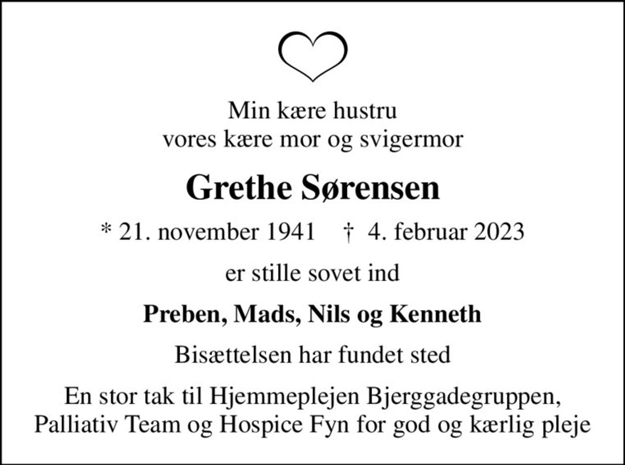 Min kære hustru vores kære mor og svigermor
Grethe Sørensen
* 21. november 1941    ✝ 4. februar 2023
er stille sovet ind
Preben, Mads, Nils og Kenneth
Bisættelsen har fundet sted
En stor tak til Hjemmeplejen Bjerggadegruppen, Palliativ Team og Hospice Fyn for god og kærlig pleje