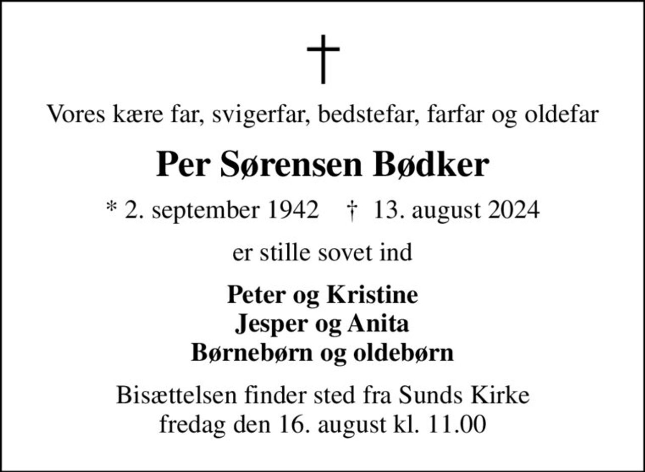 Vores kære far, svigerfar, bedstefar, farfar og oldefar
Per Sørensen Bødker
* 2. september 1942    ✝ 13. august 2024
er stille sovet ind
Peter og Kristine Jesper og Anita Børnebørn og oldebørn
Bisættelsen finder sted fra Sunds Kirke  fredag den 16. august kl. 11.00
