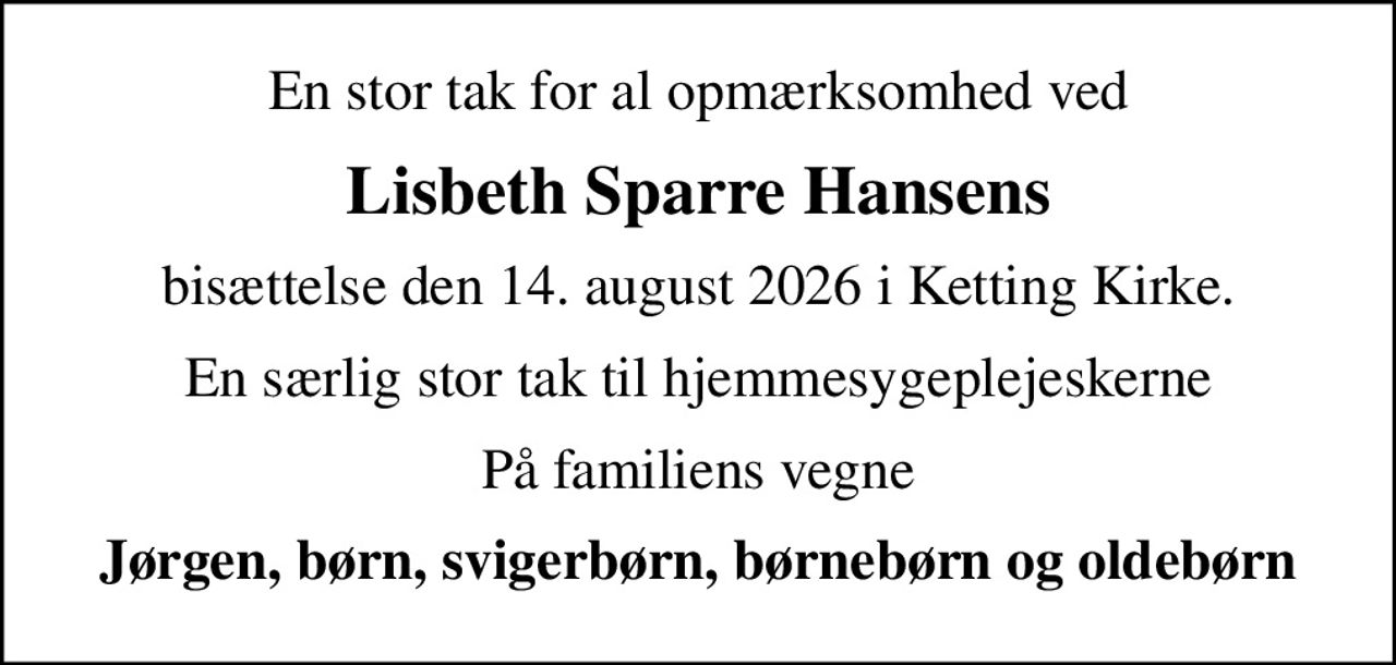 En stor tak for al opmærksomhed ved
Lisbeth Sparre Hansens
bisættelse den 14. august 2026 i Ketting Kirke.
En særlig stor tak til hjemmesygeplejeskerne
På familiens vegne
Jørgen, børn, svigerbørn, børnebørn og oldebørn