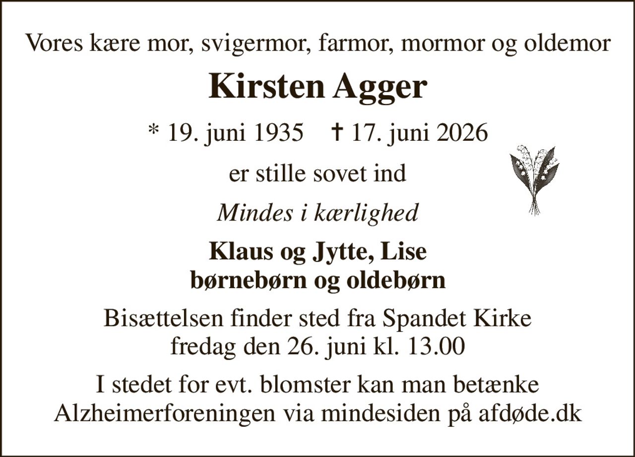 Vores kære mor, svigermor, farmor, mormor og oldemor 
Kirsten Agger 
*​ 19. juni 1935​    ✝​ 17. juni 2026 
er stille sovet ind 
Mindes i kærlighed 
Klaus og Jytte, Lise børnebørn og oldebørn 
Bisættelsen​ finder sted fra Spandet Kirke​ fredag den 26. juni​ kl. 13.00 
I stedet for evt. blomster kan man betænke Alzheimerforeningen via mindesiden på afdøde.dk
