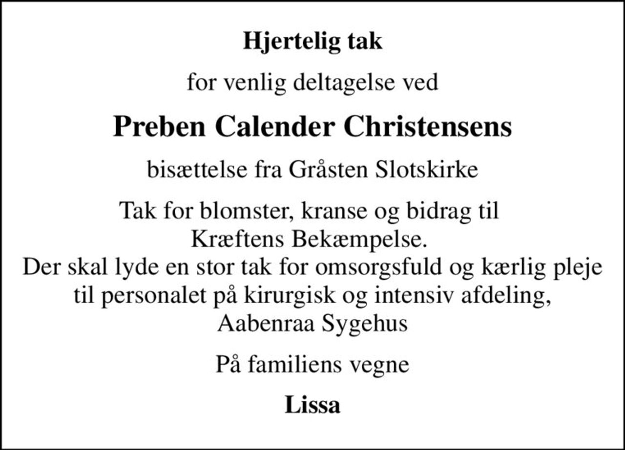 Hjertelig tak
for venlig deltagelse ved
Preben Calender Christensens
bisættelse fra Gråsten Slotskirke
Tak for blomster, kranse og bidrag til  Kræftens Bekæmpelse.  Der skal lyde en stor tak for omsorgsfuld og kærlig pleje til personalet på kirurgisk og intensiv afdeling, Aabenraa Sygehus
På familiens vegne
Lissa