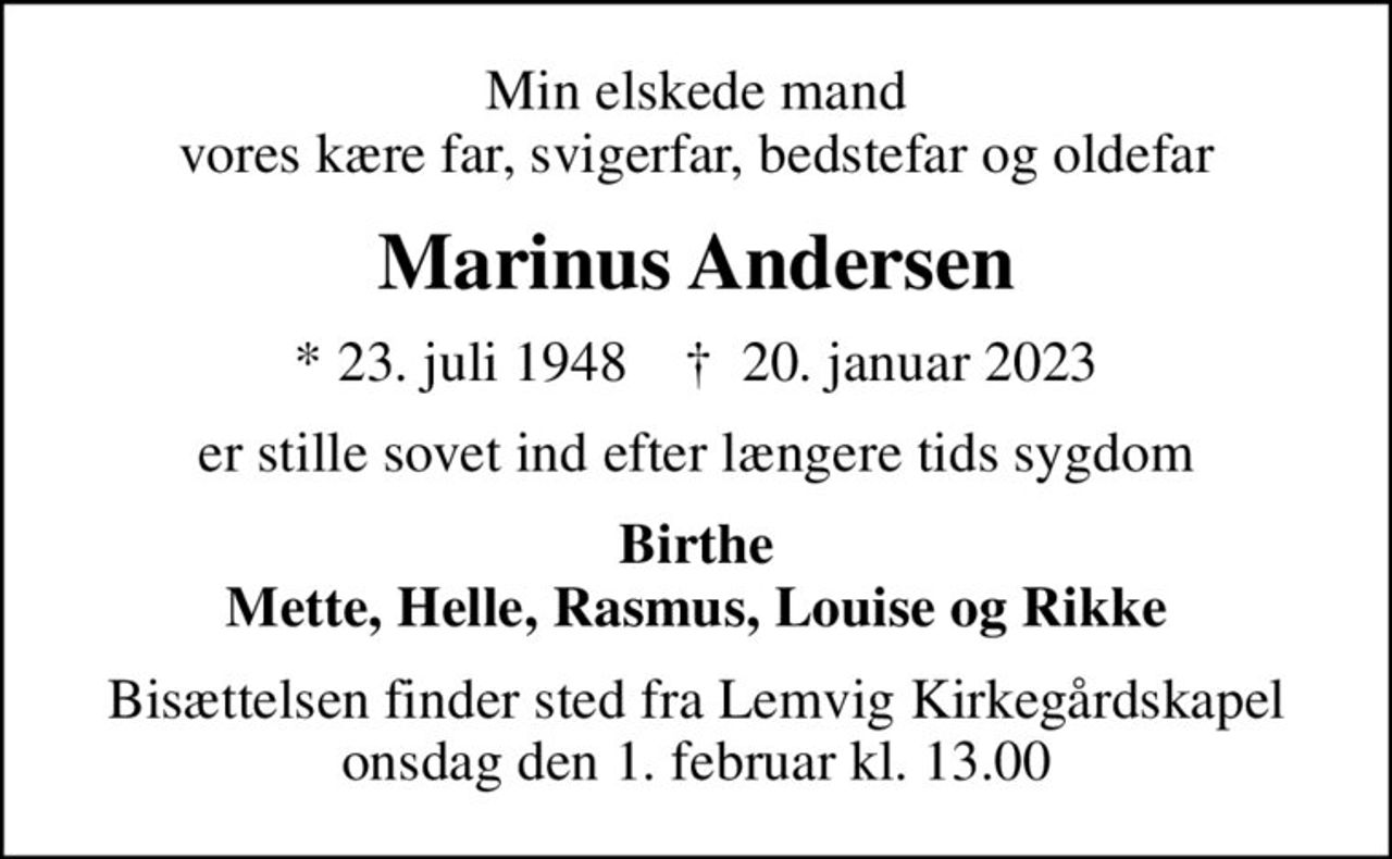 Min elskede mand vores kære far, svigerfar, bedstefar og oldefar
Marinus Andersen
* 23. juli 1948    ✝ 20. januar 2023
er stille sovet ind efter længere tids sygdom
Birthe Mette, Helle, Rasmus, Louise og Rikke
Bisættelsen finder sted fra Lemvig Kirkegårdskapel  onsdag den 1. februar kl. 13.00