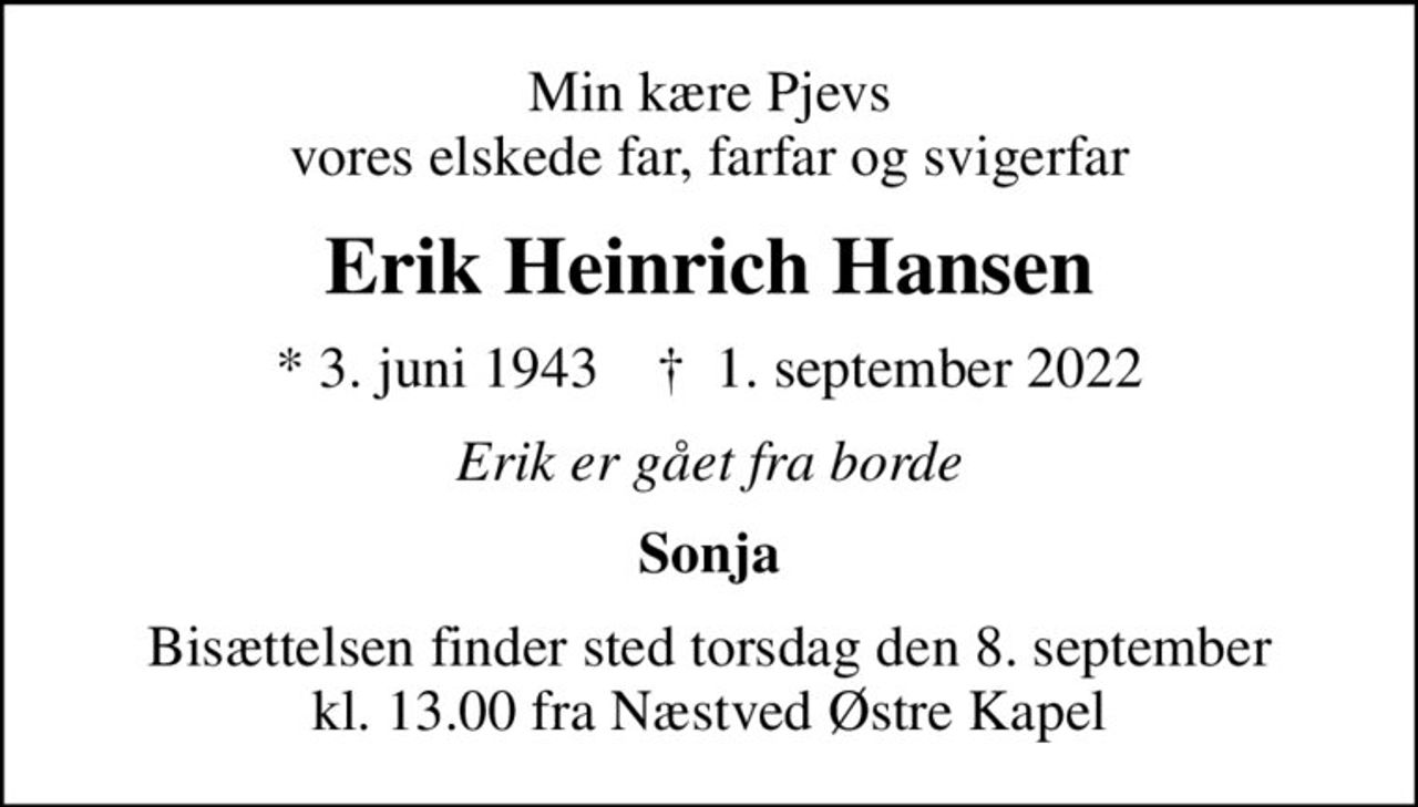 Min kære Pjevs vores elskede far, farfar og svigerfar
Erik Heinrich Hansen
* 3. juni 1943    ✝ 1. september 2022
Erik er gået fra borde
Sonja
Bisættelsen finder sted torsdag den 8. september kl. 13.00 fra Næstved Østre Kapel