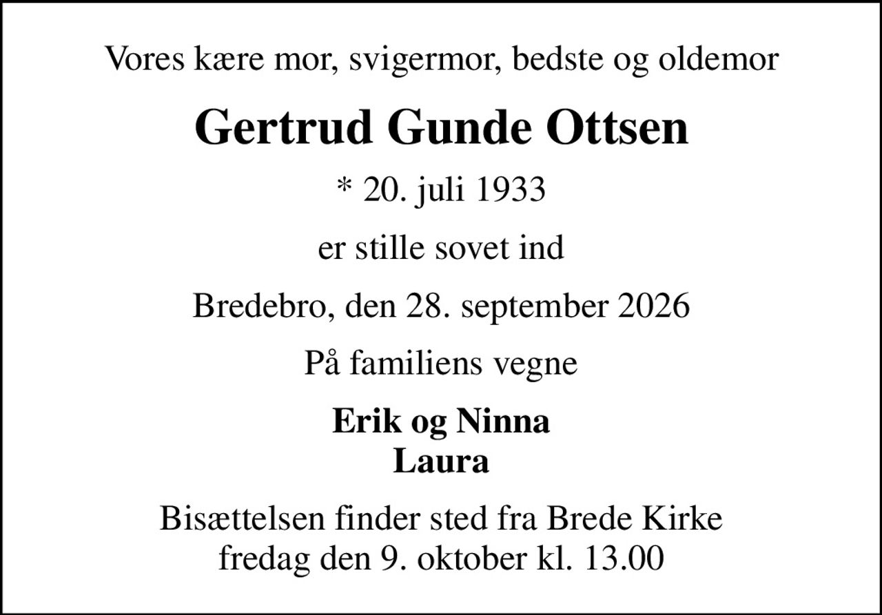 Vores kære mor, svigermor, bedste og oldemor
Gertrud Gunde Ottsen
* 20. juli 1933
er stille sovet ind
Bredebro, den 28. september 2026
På familiens vegne
Erik og Ninna Laura
Bisættelsen finder sted fra Brede Kirke  fredag den 9. oktober kl. 13.00