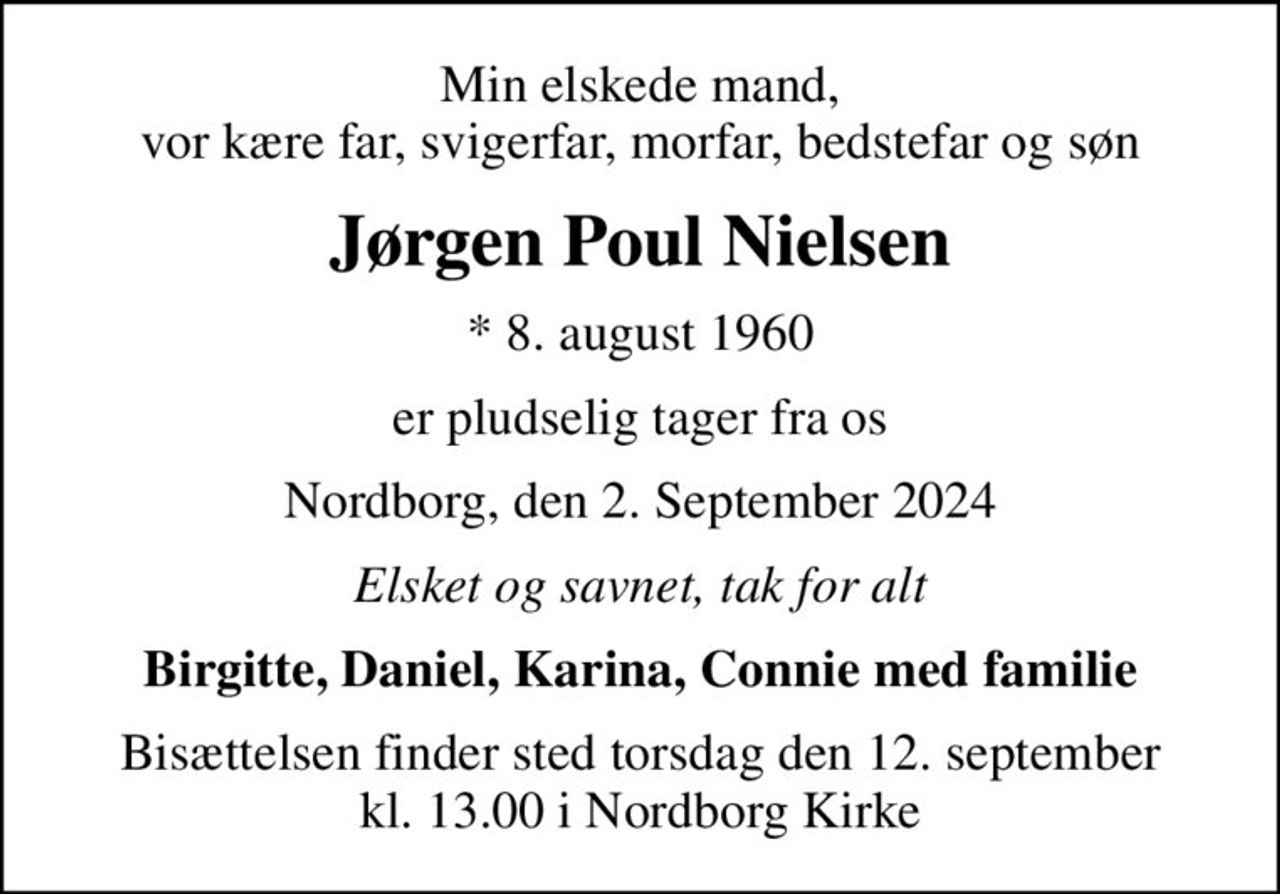 Min elskede mand, vor kære far, svigerfar, morfar, bedstefar og søn
Jørgen Poul Nielsen
* 8. august 1960
er pludselig tager fra os
Nordborg, den 2. September 2024
Elsket og savnet, tak for alt
Birgitte, Daniel, Karina, Connie med familie
Bisættelsen finder sted torsdag den 12. september kl. 13.00 i Nordborg Kirke