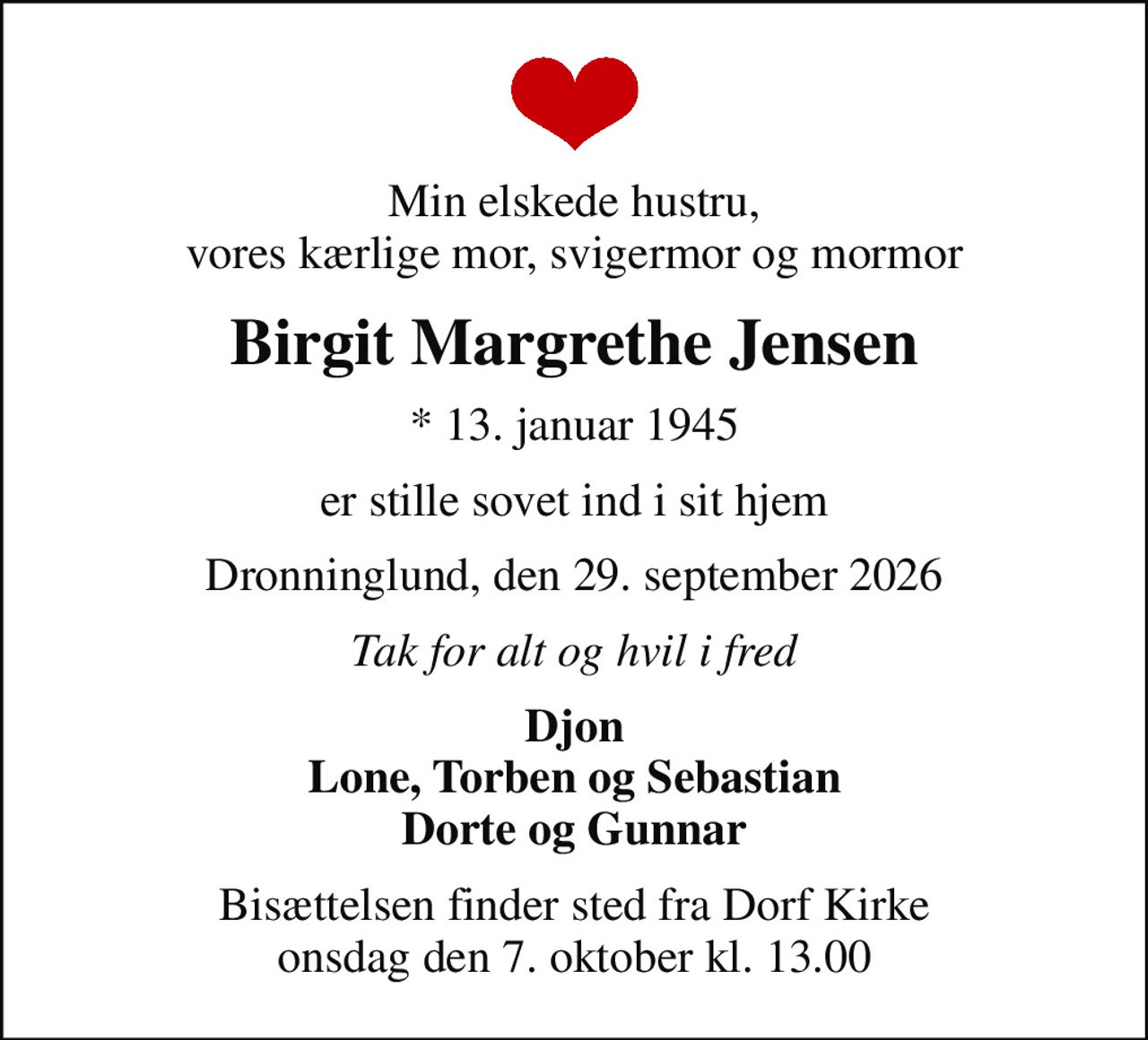 Min elskede hustru, vores kærlige mor, svigermor og mormor
Birgit Margrethe Jensen
* 13. januar 1945
er stille sovet ind i sit hjem
Dronninglund, den 29. september 2026
Tak for alt og hvil i fred
Djon Lone, Torben og Sebastian Dorte og Gunnar
Bisættelsen finder sted fra Dorf Kirke  onsdag den 7. oktober kl. 13.00