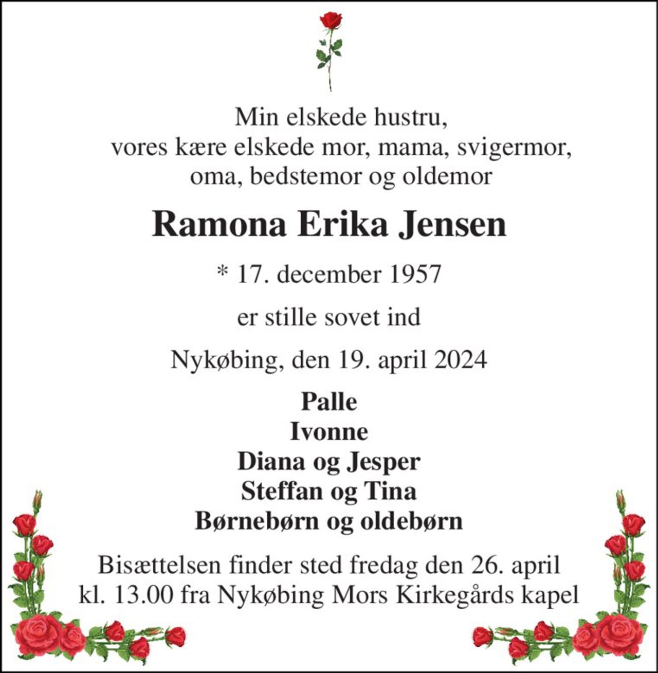 Min elskede hustru, vores kære elskede mor, mama, svigermor, oma, bedstemor og oldemor 
Ramona Erika Jensen 
*​ 17. december 1957 
er stille sovet ind 
Nykøbing, den 19. april 2024 
Palle Ivonne Diana og Jesper Steffan og Tina Børnebørn og oldebørn 
Bisættelsen finder sted fredag den 26. april kl. 13.00 fra Nykøbing Mors Kirkegårds kapel