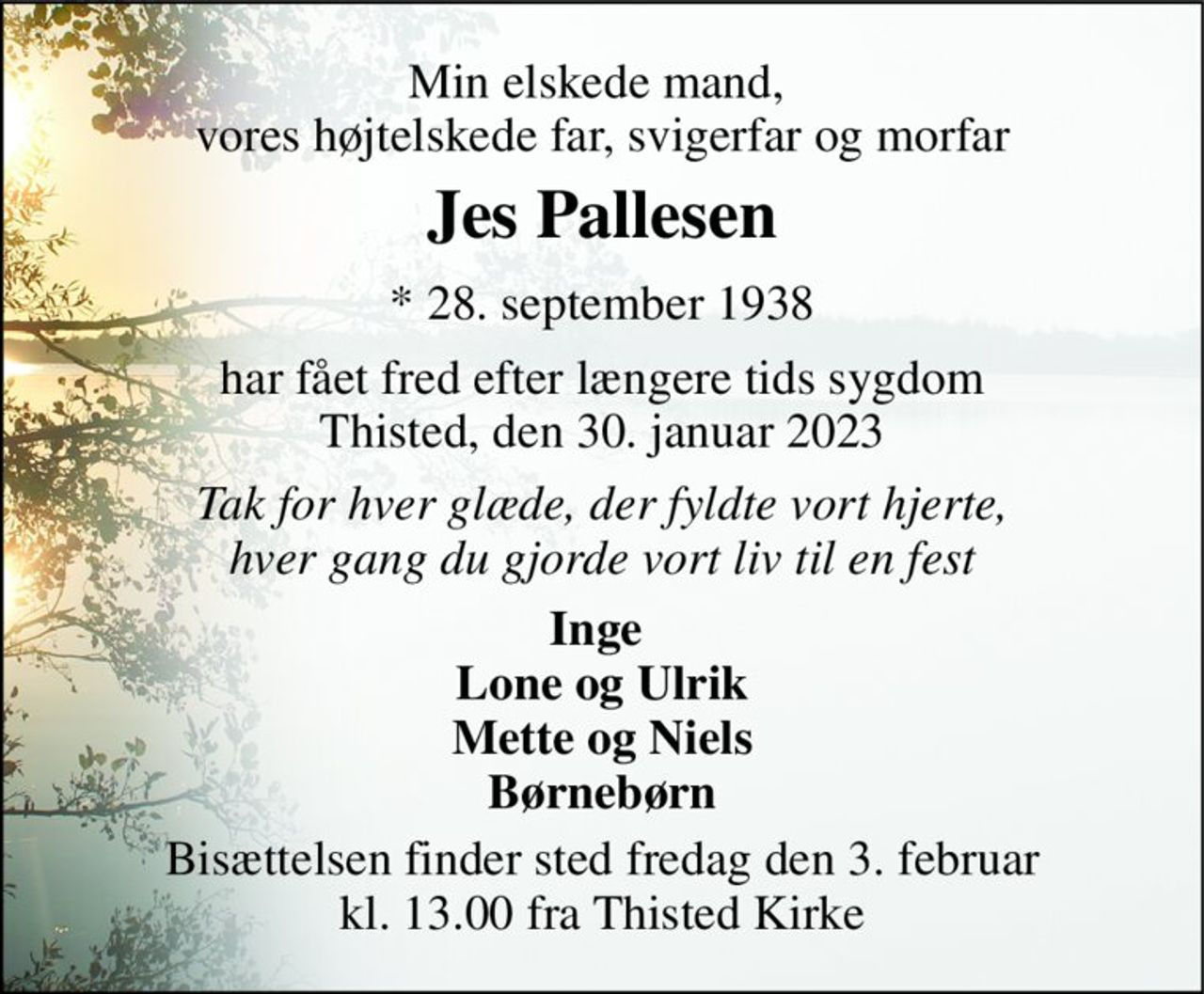 Min elskede mand,  vores højtelskede far, svigerfar og morfar 
Jes Pallesen 
*​ 28. september 1938​ 
har fået fred efter længere tids sygdom Thisted, den 30. januar 2023 
Tak for hver glæde, der fyldte vort hjerte, hver gang du gjorde vort liv til en fest 
Inge  Lone og Ulrik Mette og Niels Børnebørn 
Bisættelsen finder sted fredag den 3. februar kl. 13.00 fra Thisted Kirke