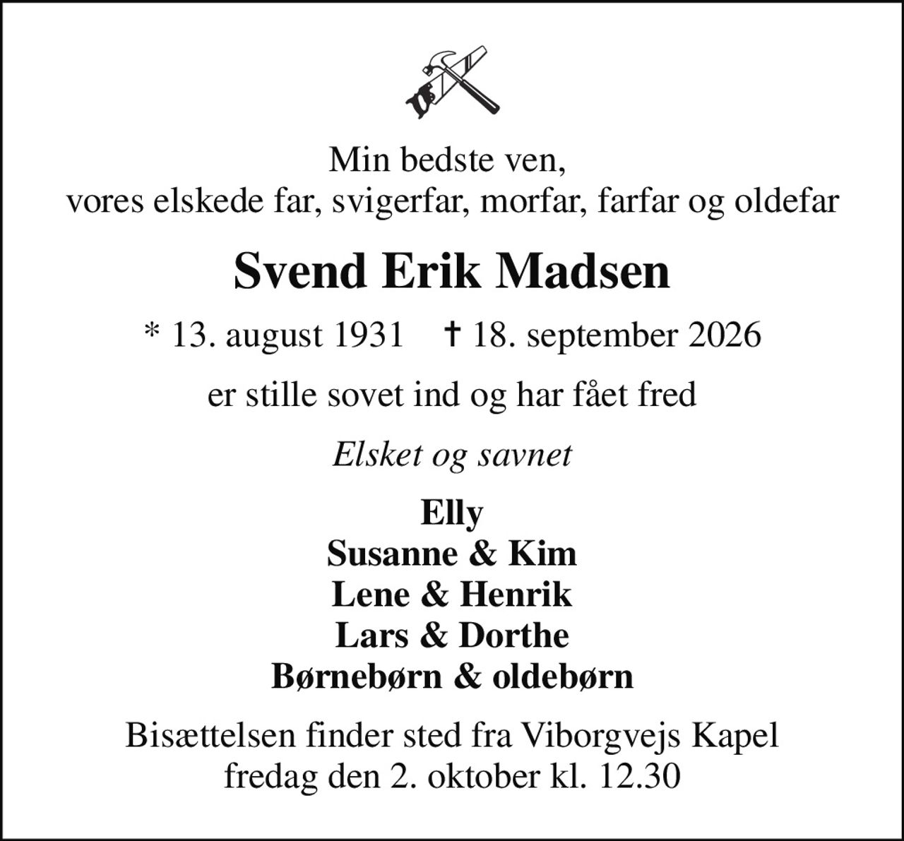 Min bedste ven,  vores elskede far, svigerfar, morfar, farfar og oldefar
Svend Erik Madsen
* 13. august 1931    ✝ 18. september 2026
er stille sovet ind og har fået fred
Elsket og savnet
Elly Susanne & Kim Lene & Henrik Lars & Dorthe Børnebørn & oldebørn
Bisættelsen finder sted fra Viborgvejs Kapel  fredag den 2. oktober kl. 12.30