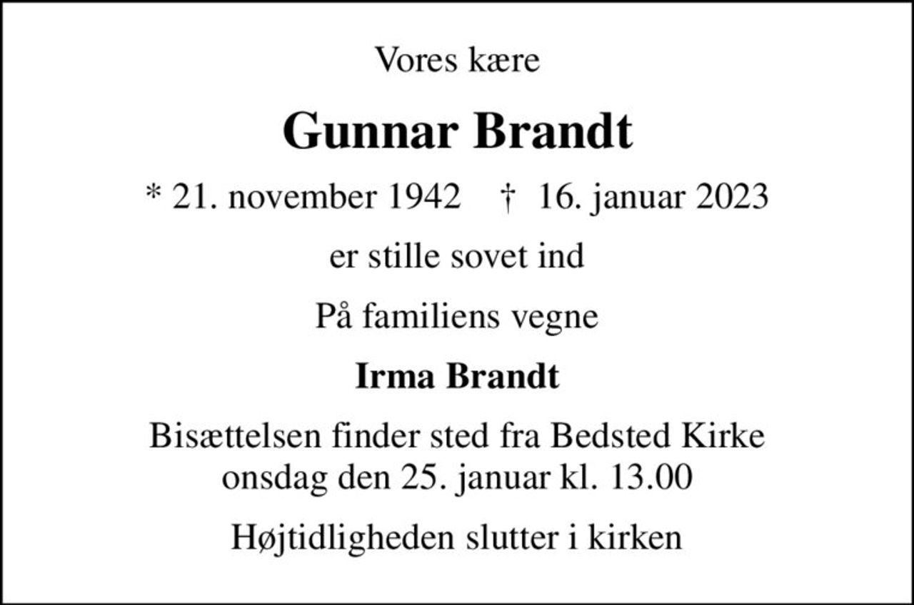 Vores kære
Gunnar Brandt
* 21. november 1942    ✝ 16. januar 2023
er stille sovet ind
På familiens vegne
Irma Brandt
Bisættelsen finder sted fra Bedsted Kirke  onsdag den 25. januar kl. 13.00 
Højtidligheden slutter i kirken